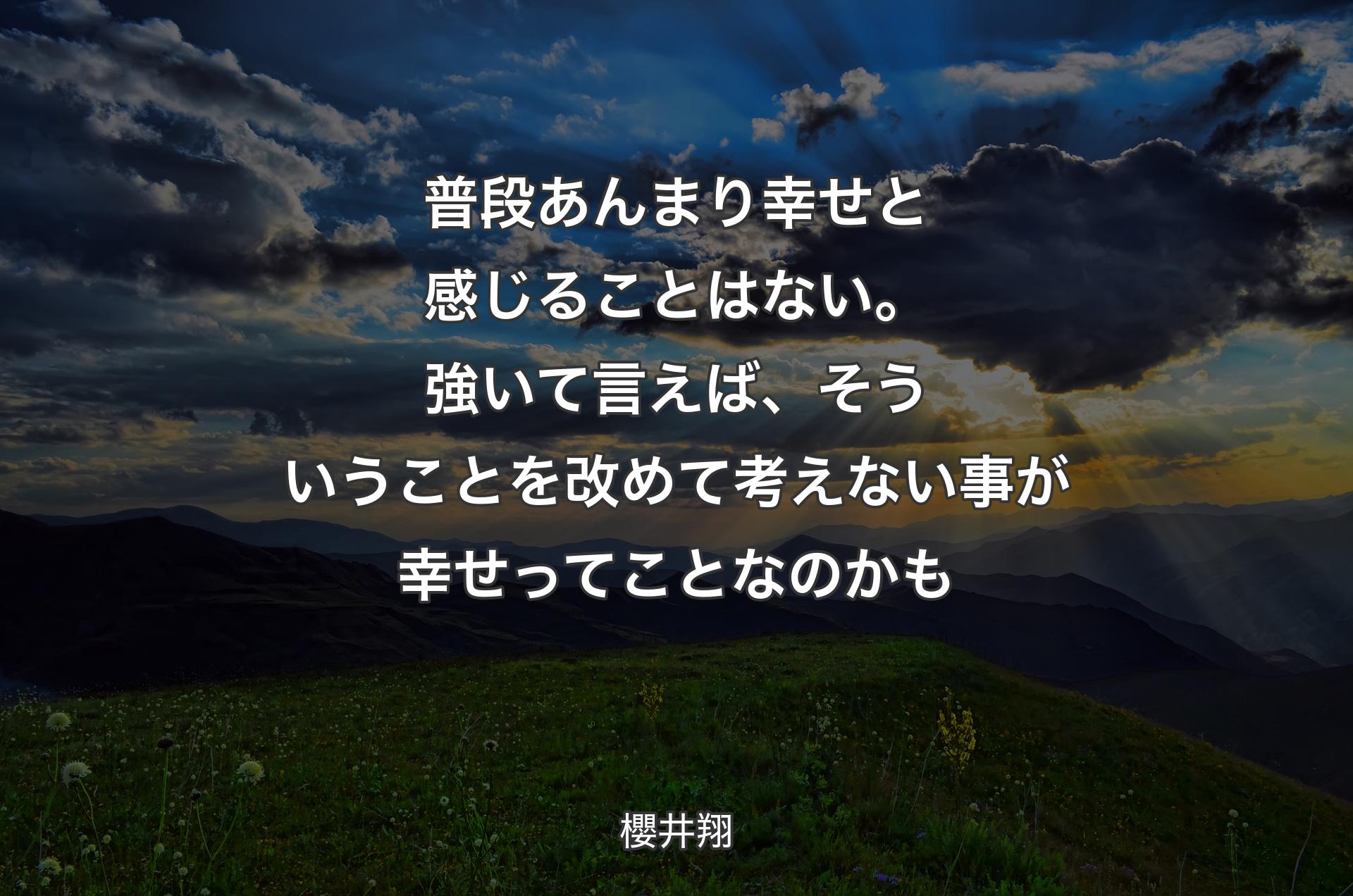 普段あんまり幸せと感じることはない。 強いて言えば、そういうことを改めて考えない事が 幸せってことなのかも - 櫻井翔