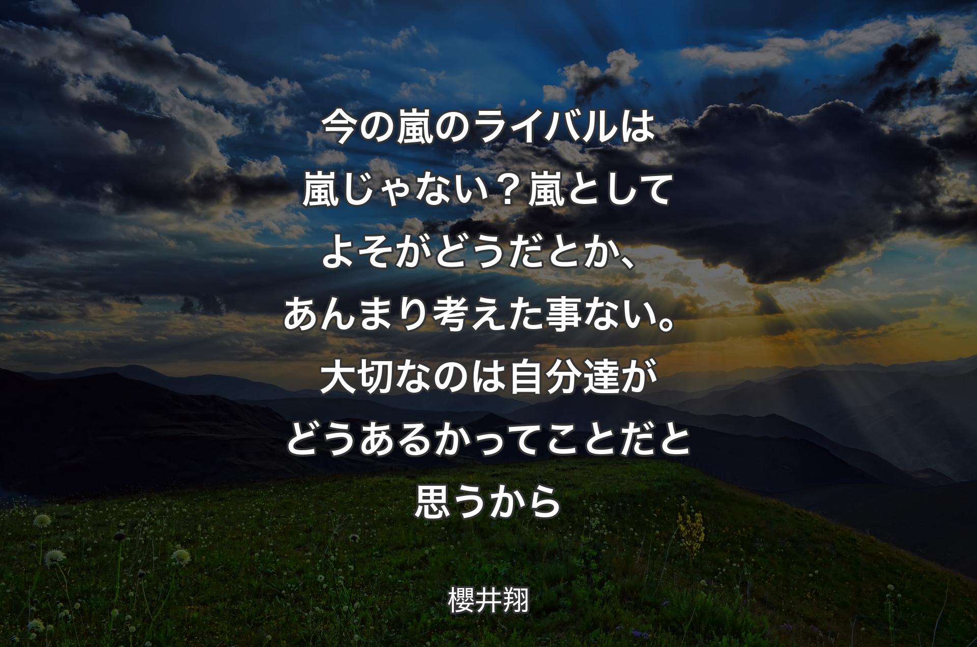 今の嵐のライバルは嵐じゃない？嵐としてよそがどうだとか、あんまり考えた事ない。大切なのは自分達がどうあるかってことだと思うから - 櫻井翔