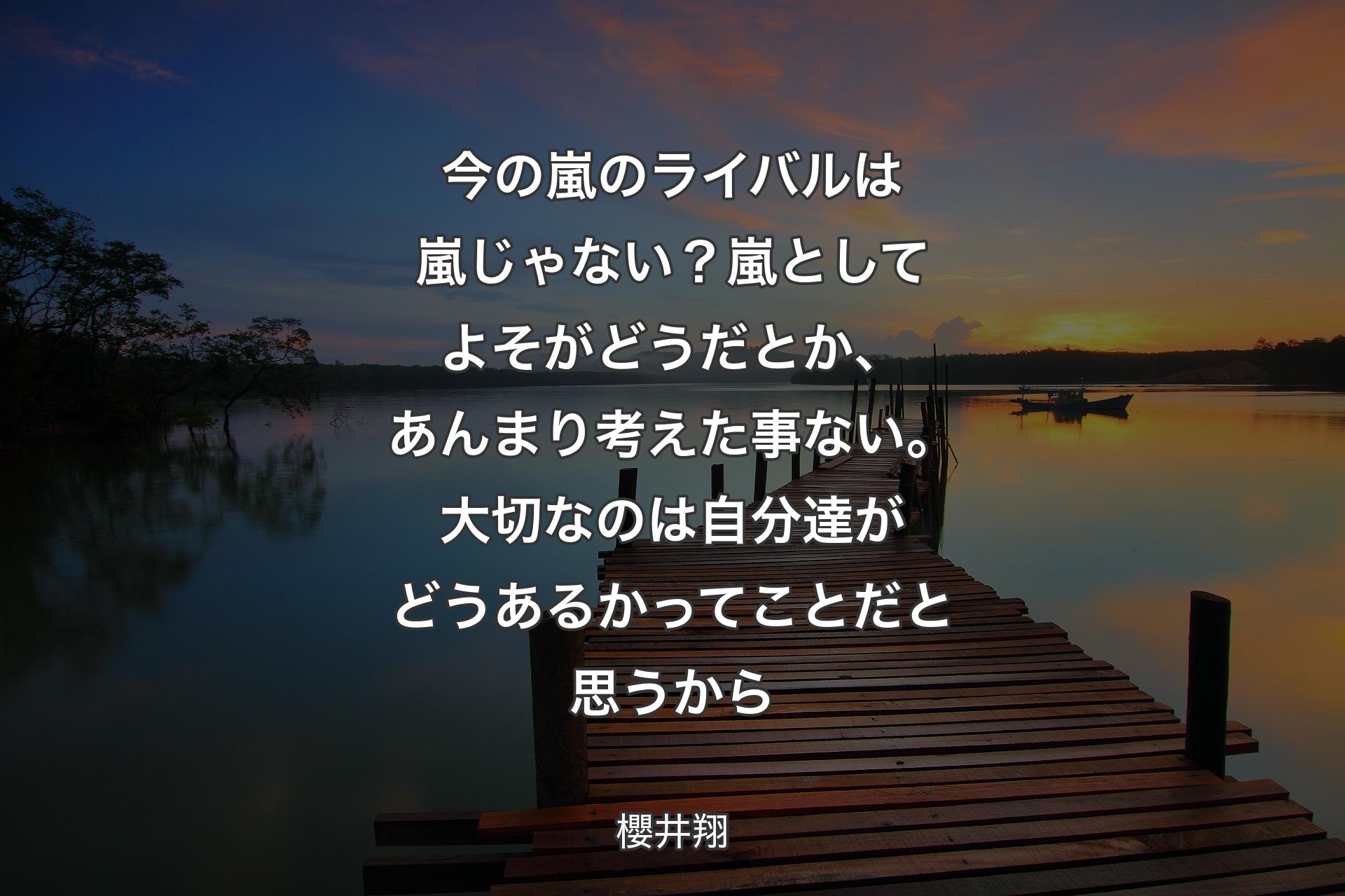 今の嵐のライバルは嵐じゃない？嵐としてよそがどうだとか、あんまり考えた事ない。大切なのは自分達がどうあるかってことだと思うから - 櫻井翔