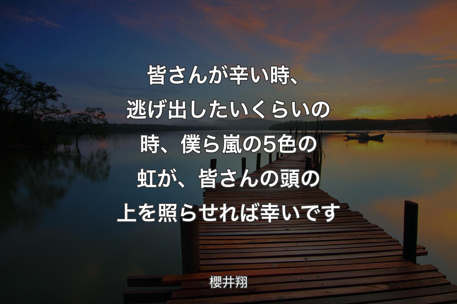 皆さんが辛い時、逃げ出したいくらいの時、僕ら嵐の5色の虹が、皆さんの頭の上を照らせれば幸いです - 櫻井翔