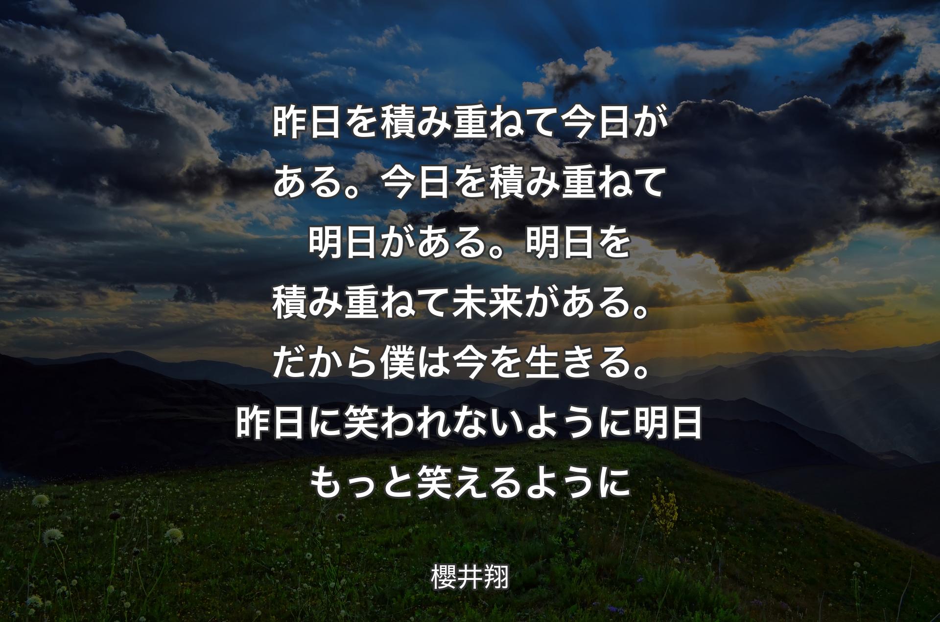 昨日を積み重ねて今日がある。今日を積み重ねて明日がある。明日を積み重ねて未来がある。だから僕は今を生きる。昨日に笑われないように 明日もっと笑えるように - 櫻井翔