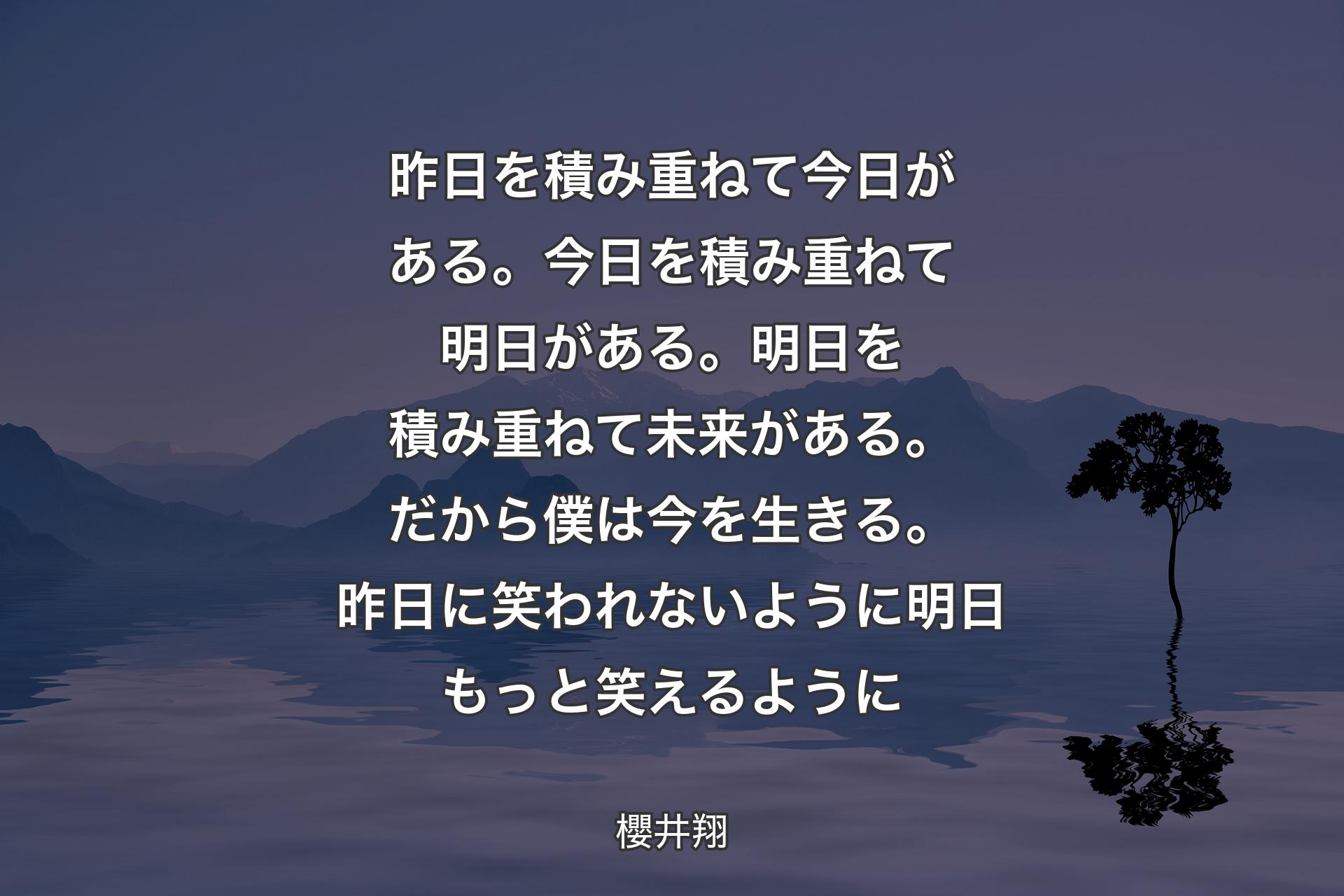 昨日を積み重ねて今日がある。今日を積み重ねて明日がある。明日を積み重ねて未来がある��。だから僕は今を生きる。昨日に笑われないように 明日もっと笑えるように - 櫻井翔