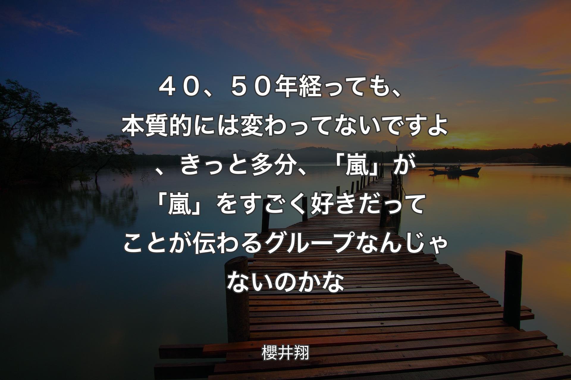 ４０、５０年経っても、本質的には変わってないですよ、きっと多分、「嵐」が「嵐」をすごく�好きだってことが伝わるグループなんじゃないのかな - 櫻井翔