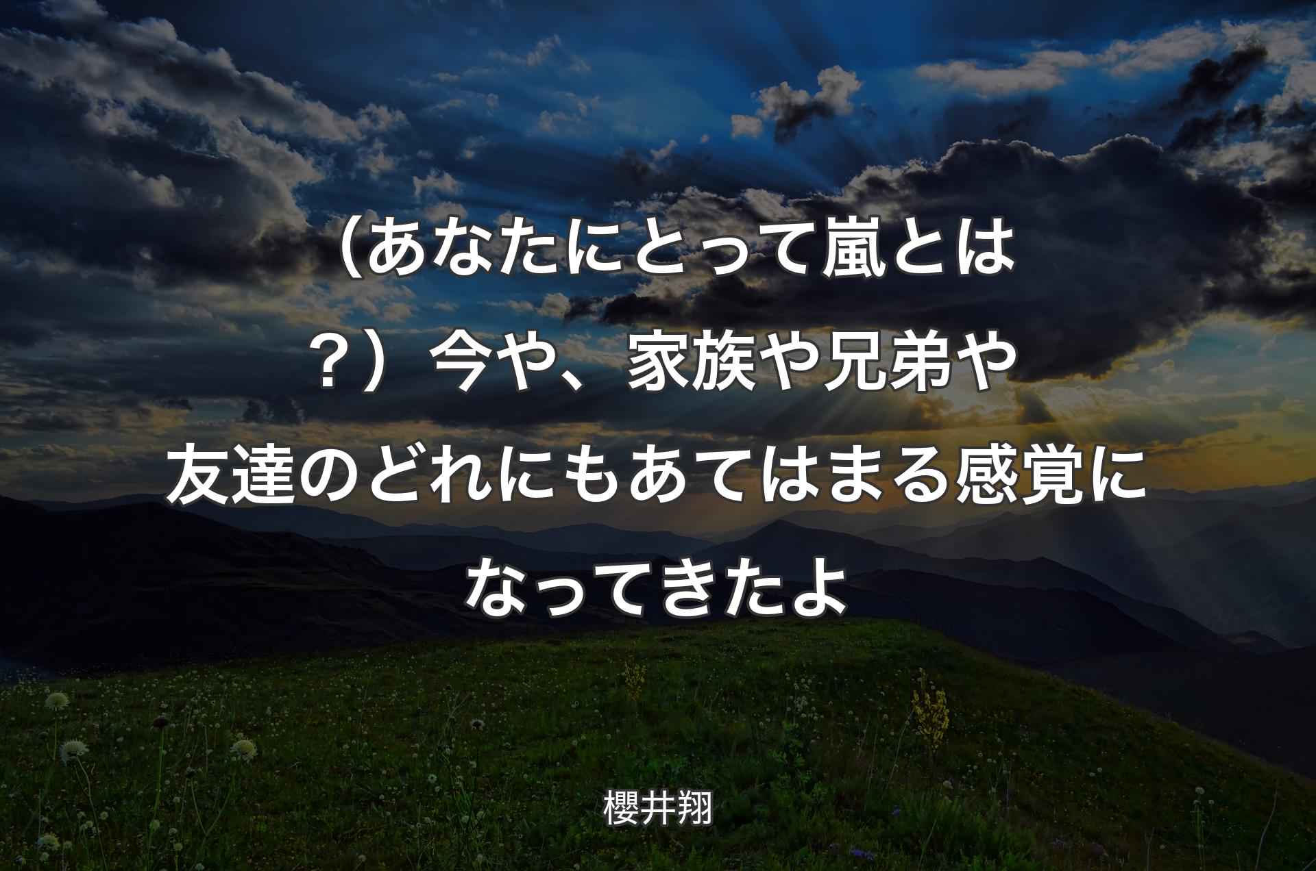 （あなたにとって嵐とは？）今や、家族や兄弟や友達のどれにもあてはまる感覚になってきたよ - 櫻井翔