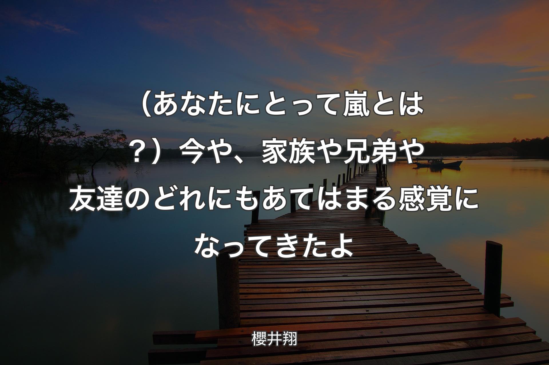 （あなたにとって嵐とは？）今や、家族や兄弟や友達のどれにもあてはまる感覚になってきたよ - 櫻井翔