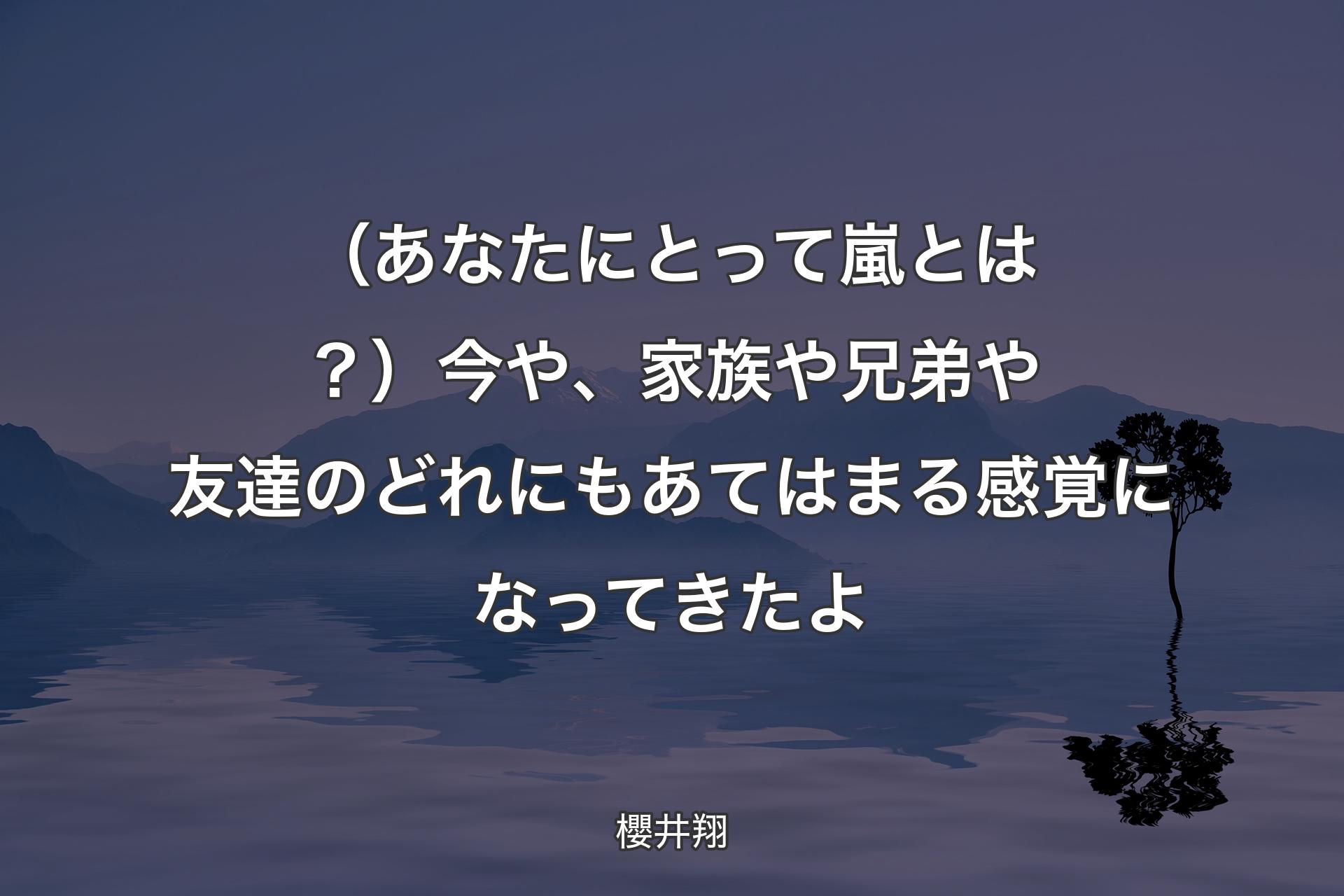 【背景4】（あなたにとって嵐とは？）今や、家族や兄弟や友達のどれにもあてはまる感覚になってきたよ - 櫻井翔