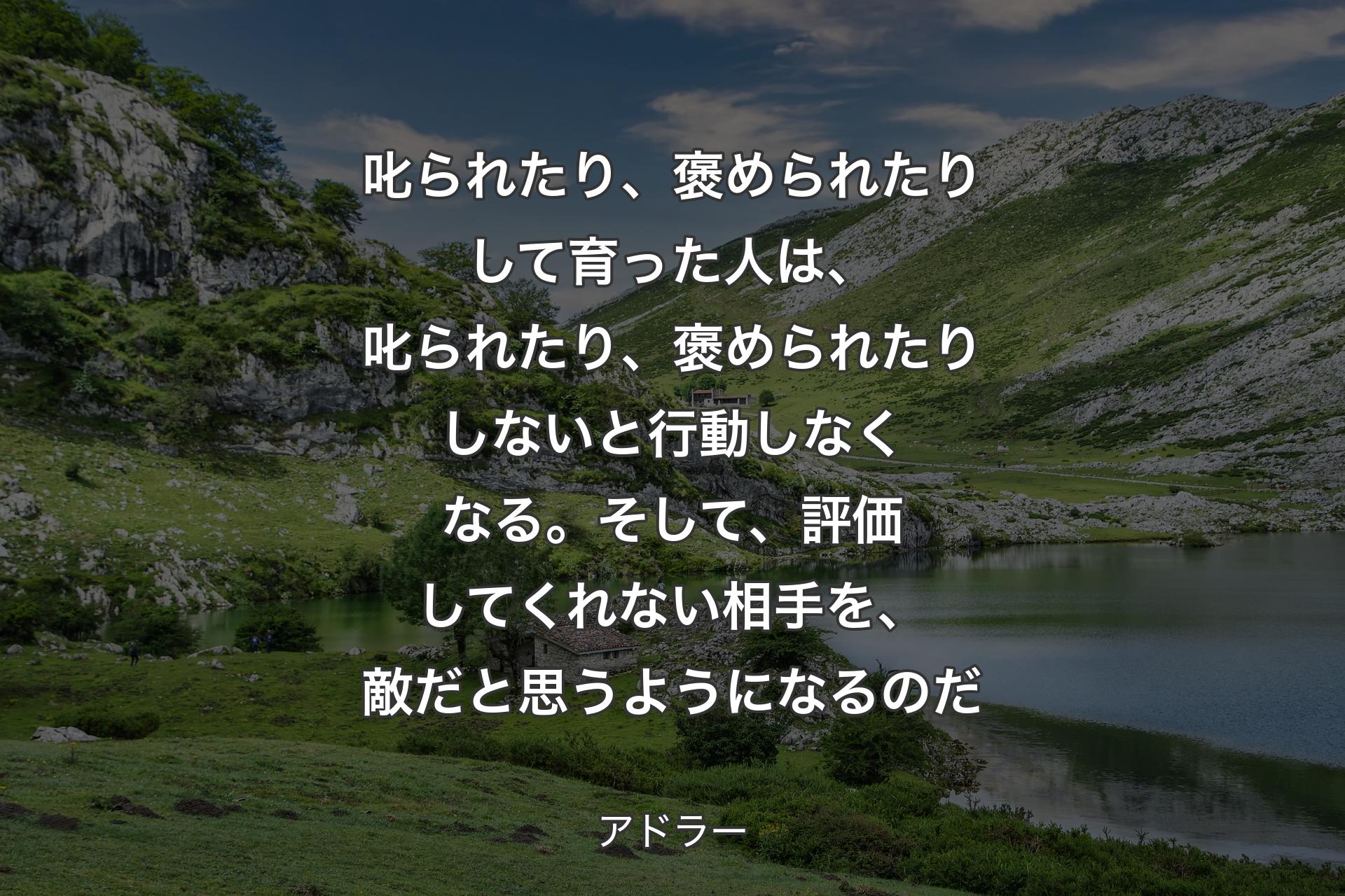 【背景1】叱られたり、褒められたりして育った人は、叱られたり、褒められたりしないと行動しなくなる。そして、評価してくれない相手を、敵だと思うようになるのだ - アドラー