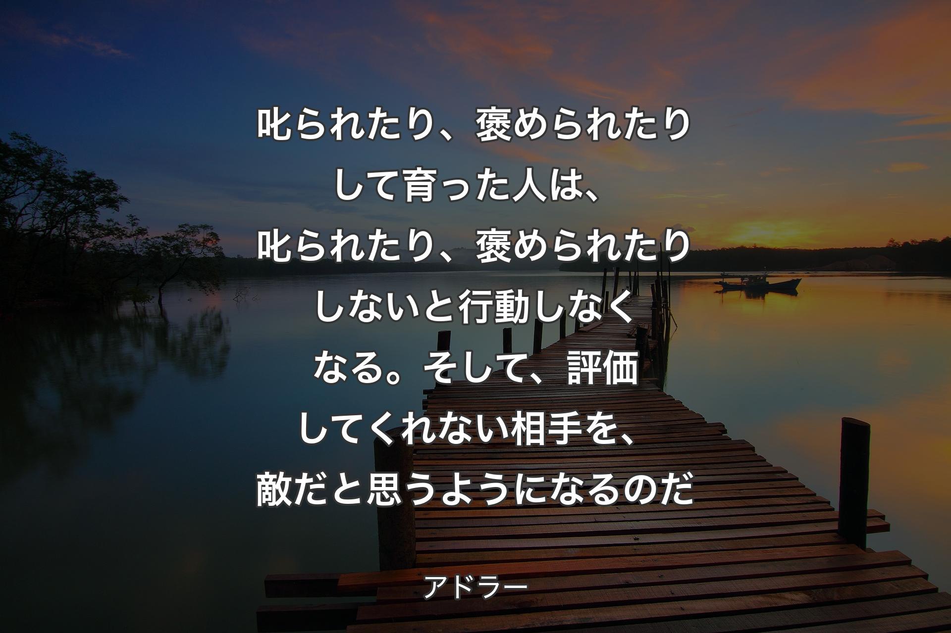 叱られたり、褒められた��りして育った人は、叱られたり、褒められたりしないと行動しなくなる。そして、評価してくれない相手を、敵だと思うようになるのだ - アドラー