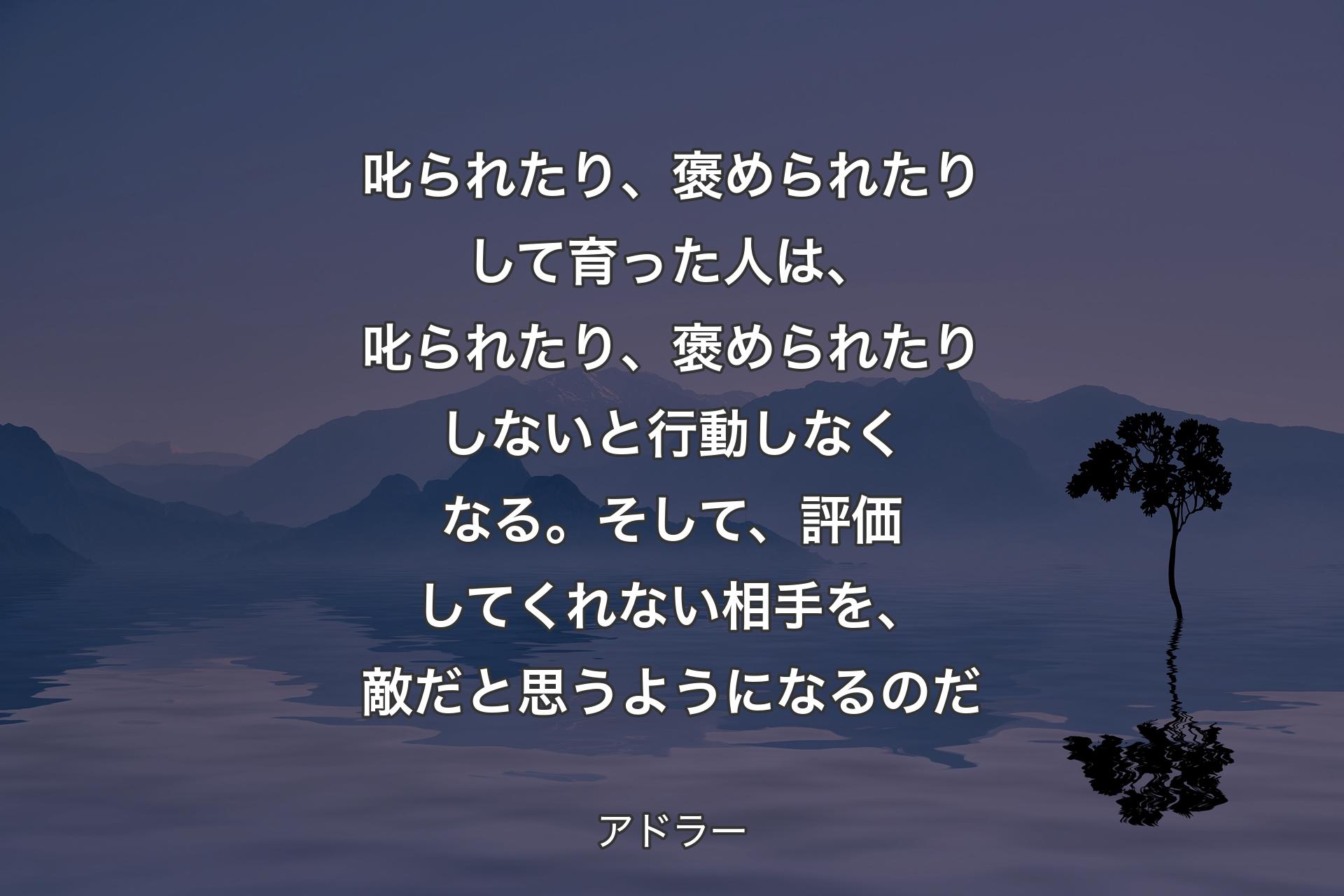 【背景4】叱られたり、褒められたりして育った人は、叱られたり、褒められたりしないと行動しなくなる。そして、評価してくれない相手を、敵だと思うようになるのだ - アドラー