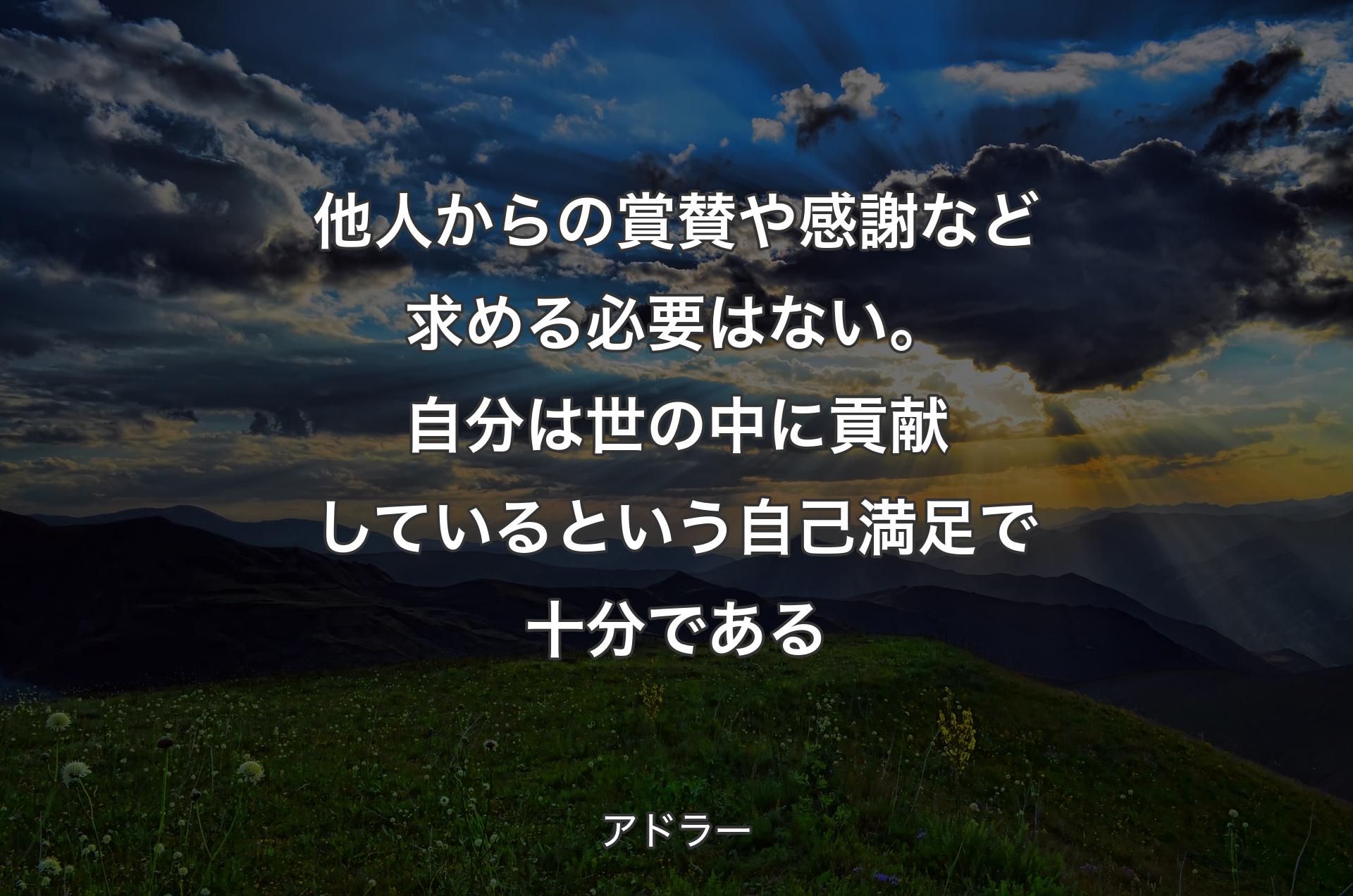 他人からの賞賛や感謝など求める必要はない。自分は世の中に貢献しているという自己満足で十分である - アドラー