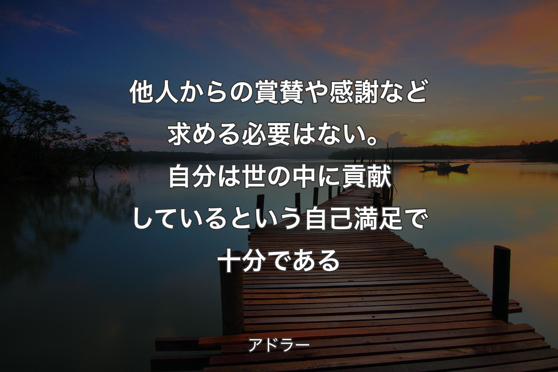 他人からの賞賛や感謝など求める必要はない。自分は世の中に貢献しているという自己満足で十分である - アドラー