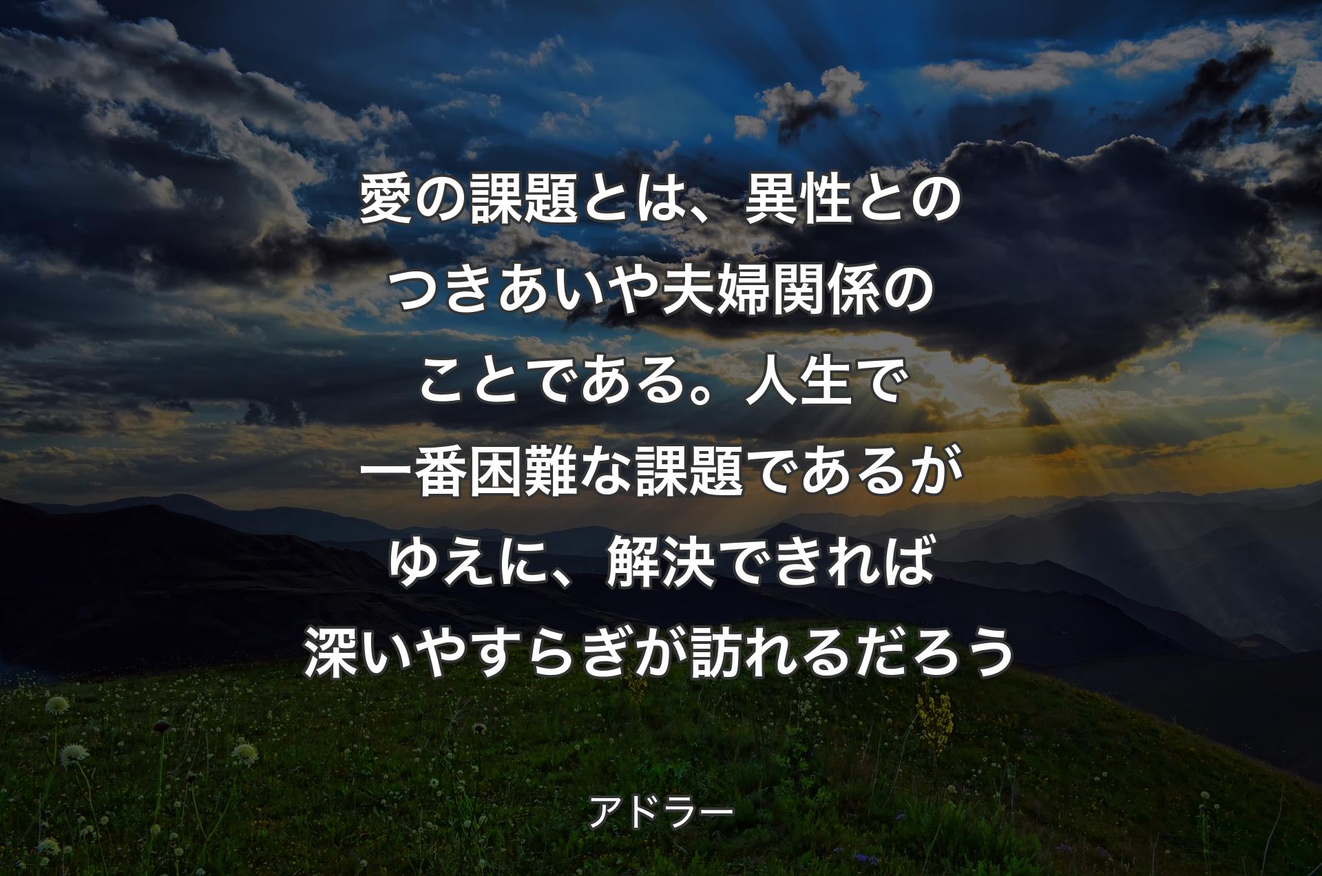 愛の課題とは、異性とのつきあいや夫婦関係のことである。人生で一番困難な課題であるがゆえに、解決できれば深いやすらぎが訪れるだろう - アドラー