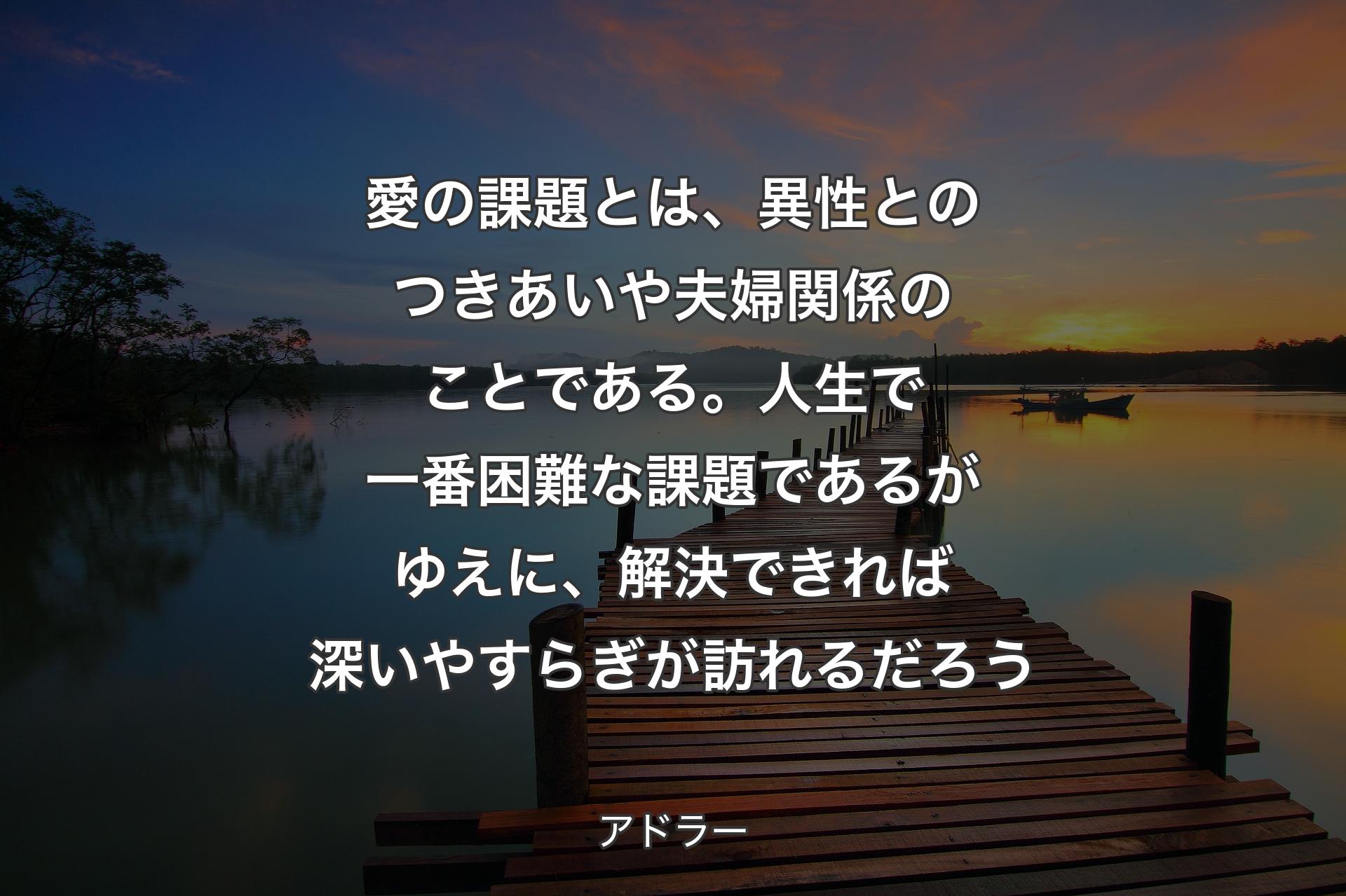 【背景3】愛の課題とは、異性とのつきあいや夫婦関係のことである。人生で一番困難な課題であるがゆえに、解決できれば深いやすらぎが訪れるだろう - アドラー