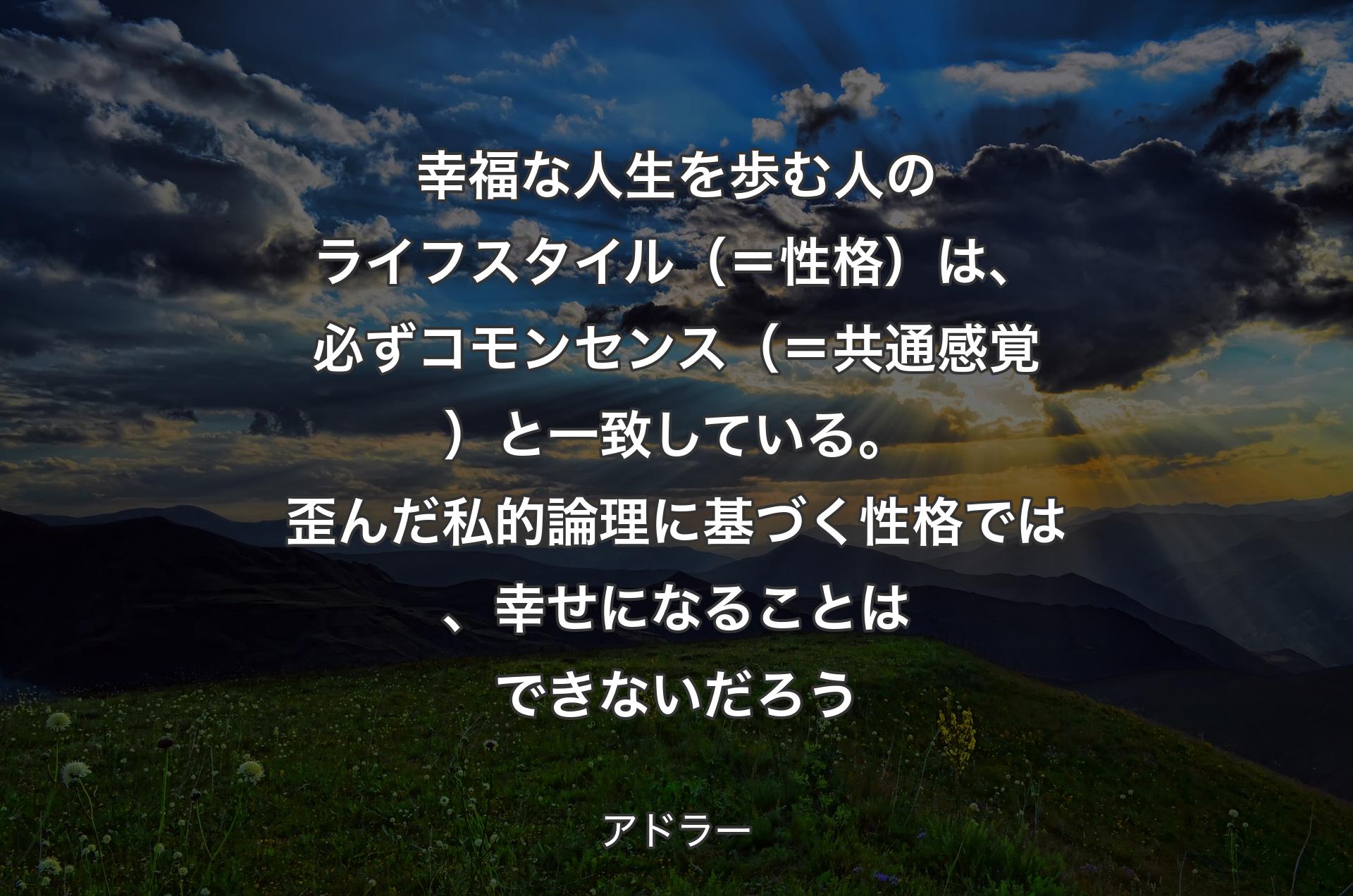 幸福な人生を歩む人のライフスタイル（＝性格）は、必ずコモンセンス（＝共通感覚）と一致している。歪んだ私的論理に基づく性格では、幸せになることはできないだろう - アドラー