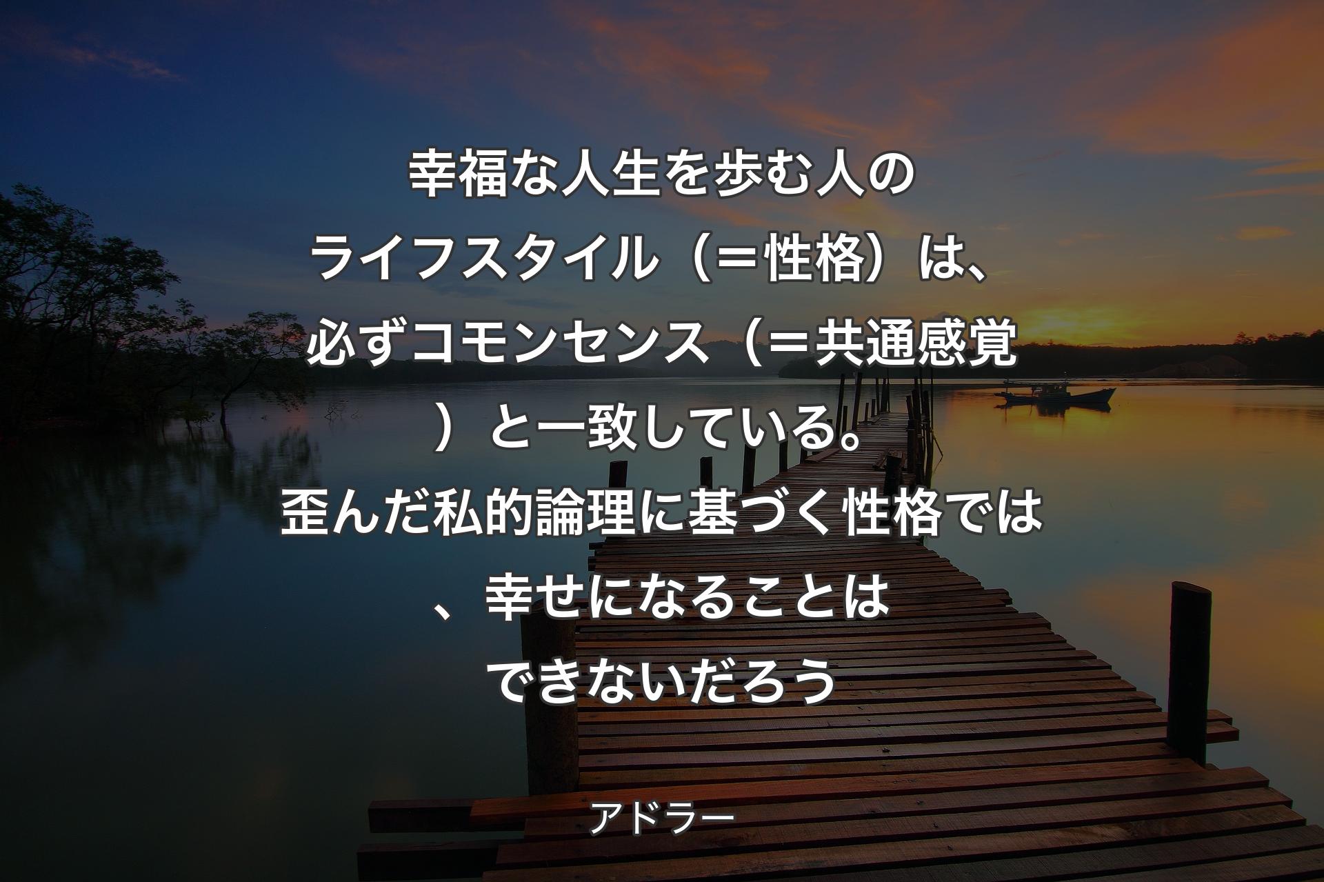 幸福な人生を歩む人のライフスタイル（＝性格）は、必ずコモンセンス（＝共通感覚）と一致している。歪んだ私的論理に基づく性格では、幸せになることはできないだろう - アドラー