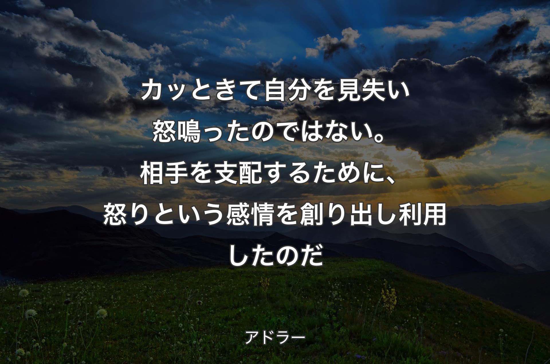 カッときて自分を見失い怒鳴ったのではない。相手を支配するために、怒りという感情を創り出し利用したのだ - アドラー