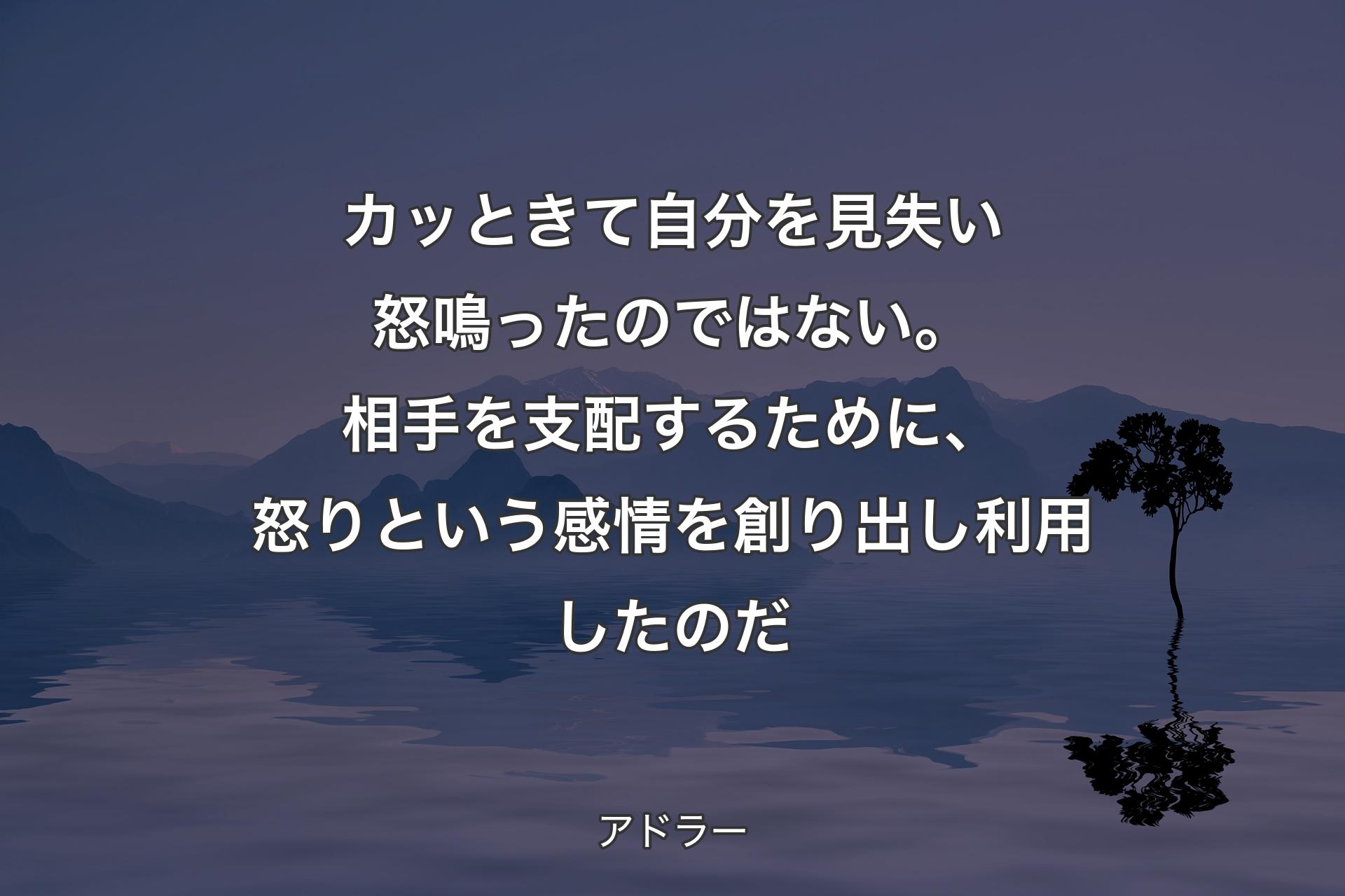 カッときて自分を見失い怒鳴ったのではない。相手を支配するために、怒りという感情を創り出し利用したのだ - アドラー