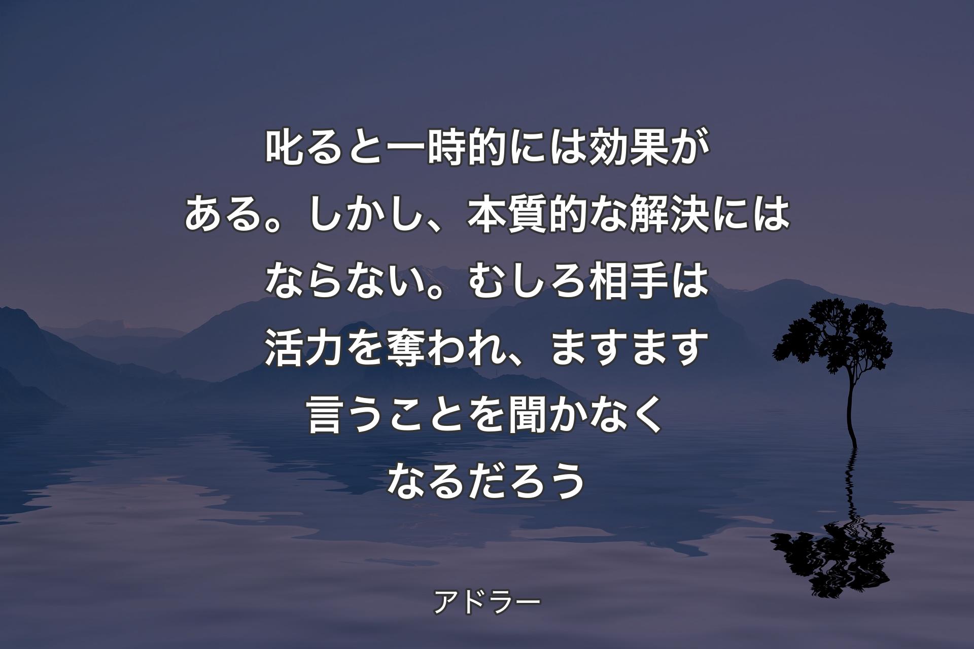 【背景4】叱ると一時的には効果がある。しかし、本質的な解決にはならない。むしろ相手は活力を奪われ、ますます言うことを聞かなくなるだろう - アドラー