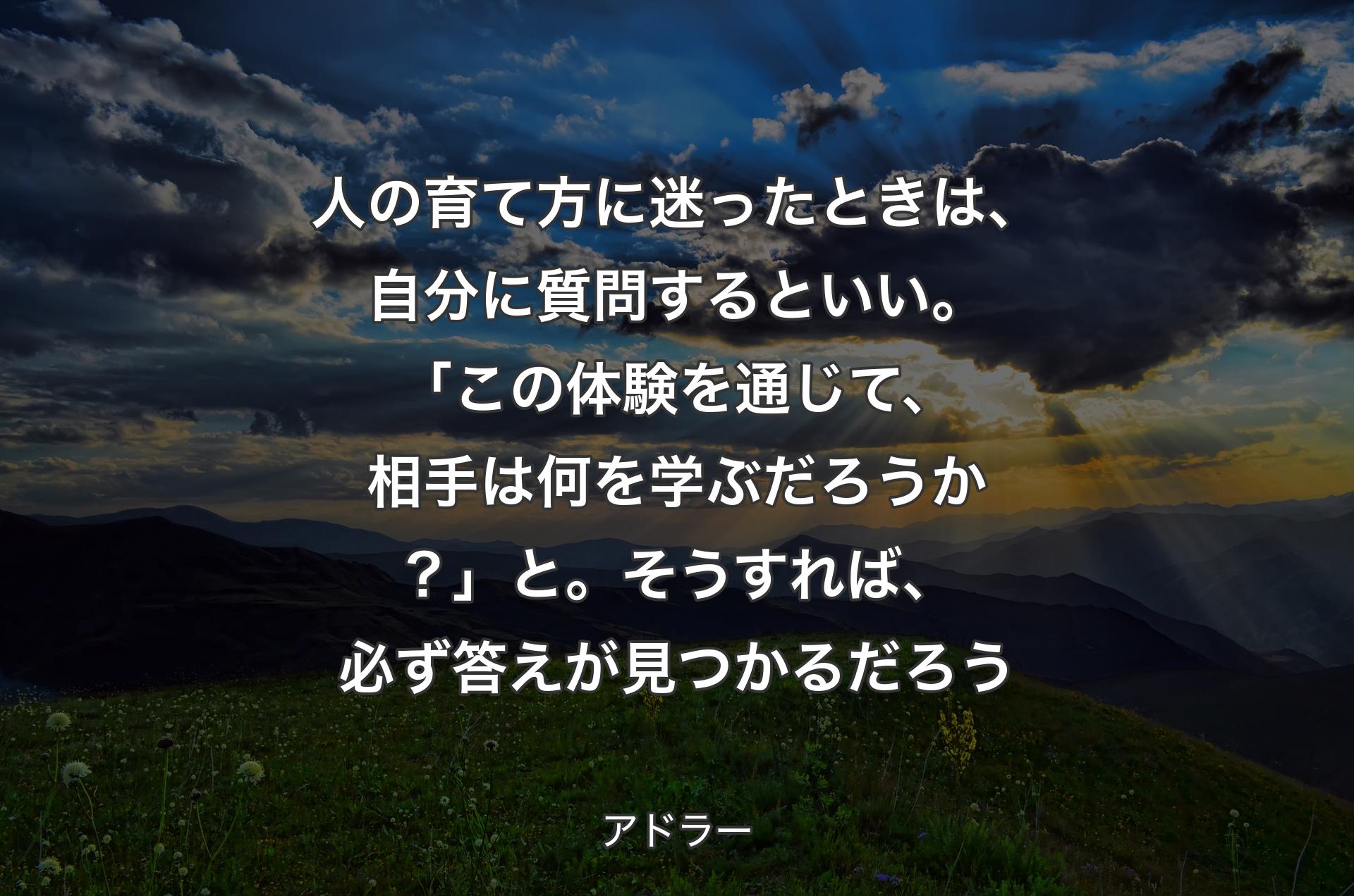 人の育て方に迷ったときは、自分に質問するといい。「この体験を通じて、相手は何を学ぶだろうか？」と。そうすれば、必ず答えが見つかるだろう - アドラー