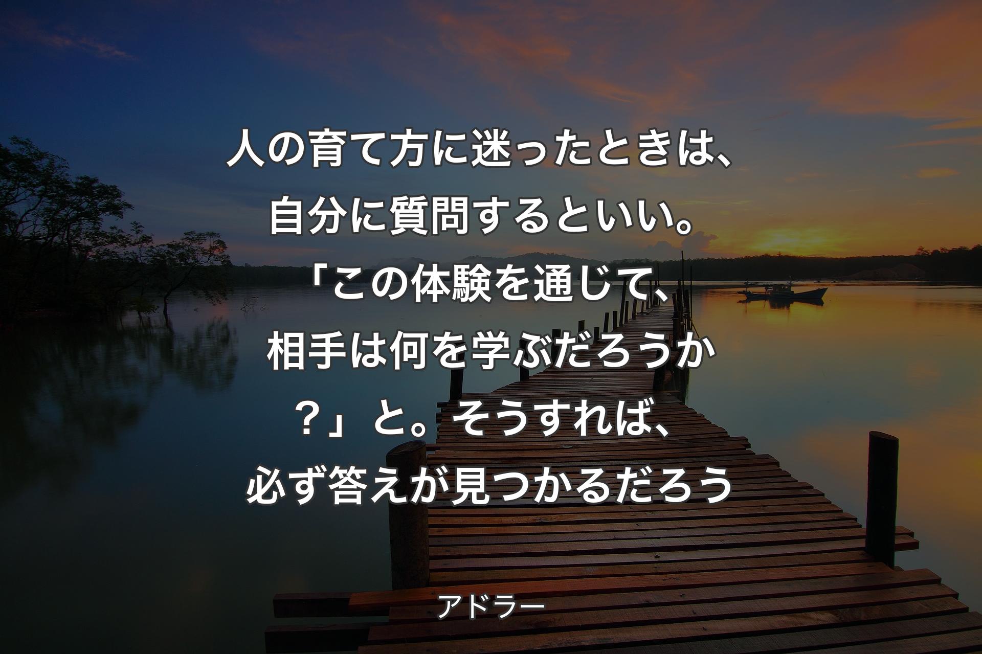 【背景3】人の育て方に迷ったときは、自分に質問するといい。「この体験を通じて、相手は何を学ぶだろうか？」と。そうすれば、必ず答えが見つかるだろう - アドラー