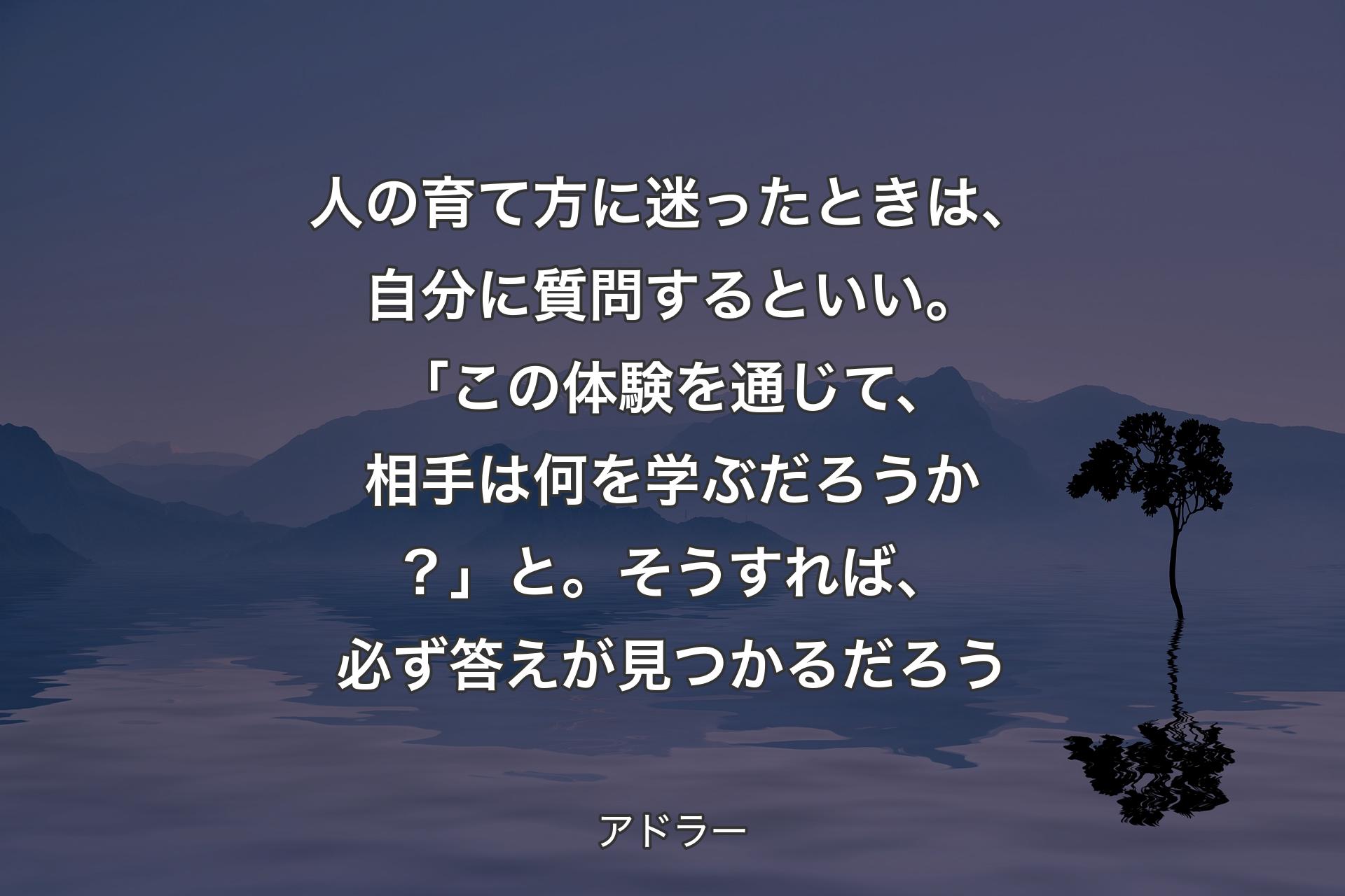 【背景4】人の育て方に迷ったときは、自分に質問するといい。「この体験を通じて、相手は何を学ぶだろうか？」と。そうすれば、必ず答えが見つかるだろう - アドラー