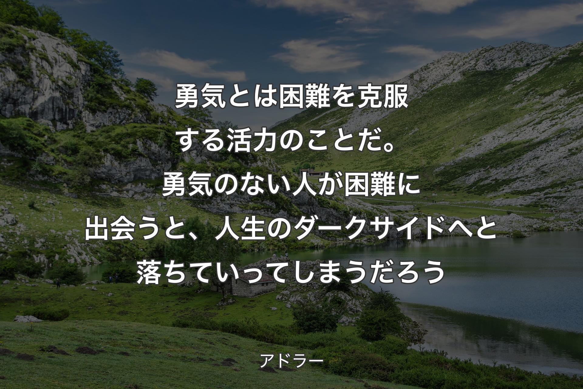 勇気とは困難を克服する活力のことだ。勇気のない人が困難に出会うと、人生のダークサイドへと落ちていってしまうだろう - アドラー