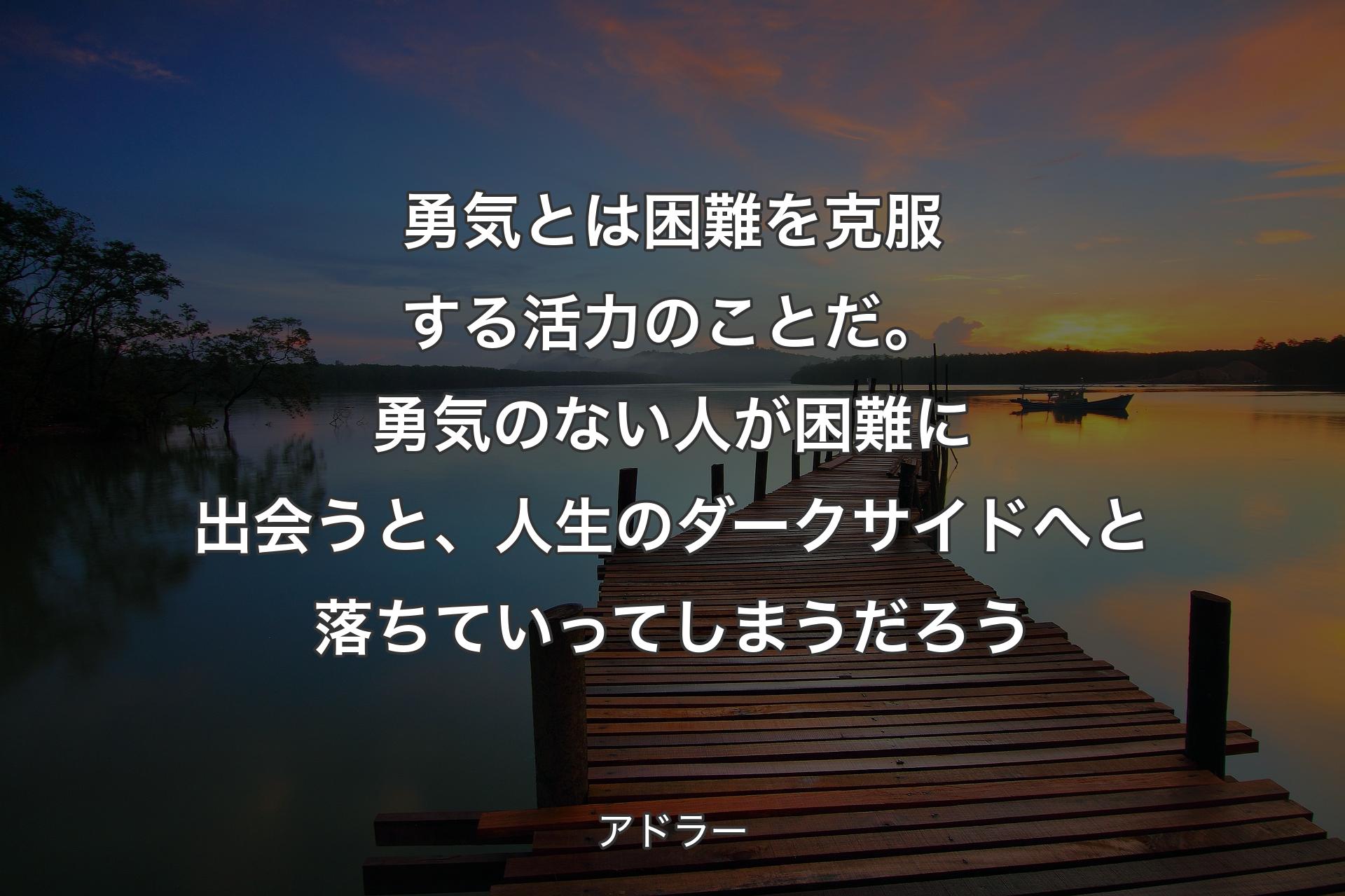 勇気とは困難を克服する活力のことだ。勇気のない人が困難に出会うと、人生のダークサイドへと落ちていってしまうだろう - アドラー