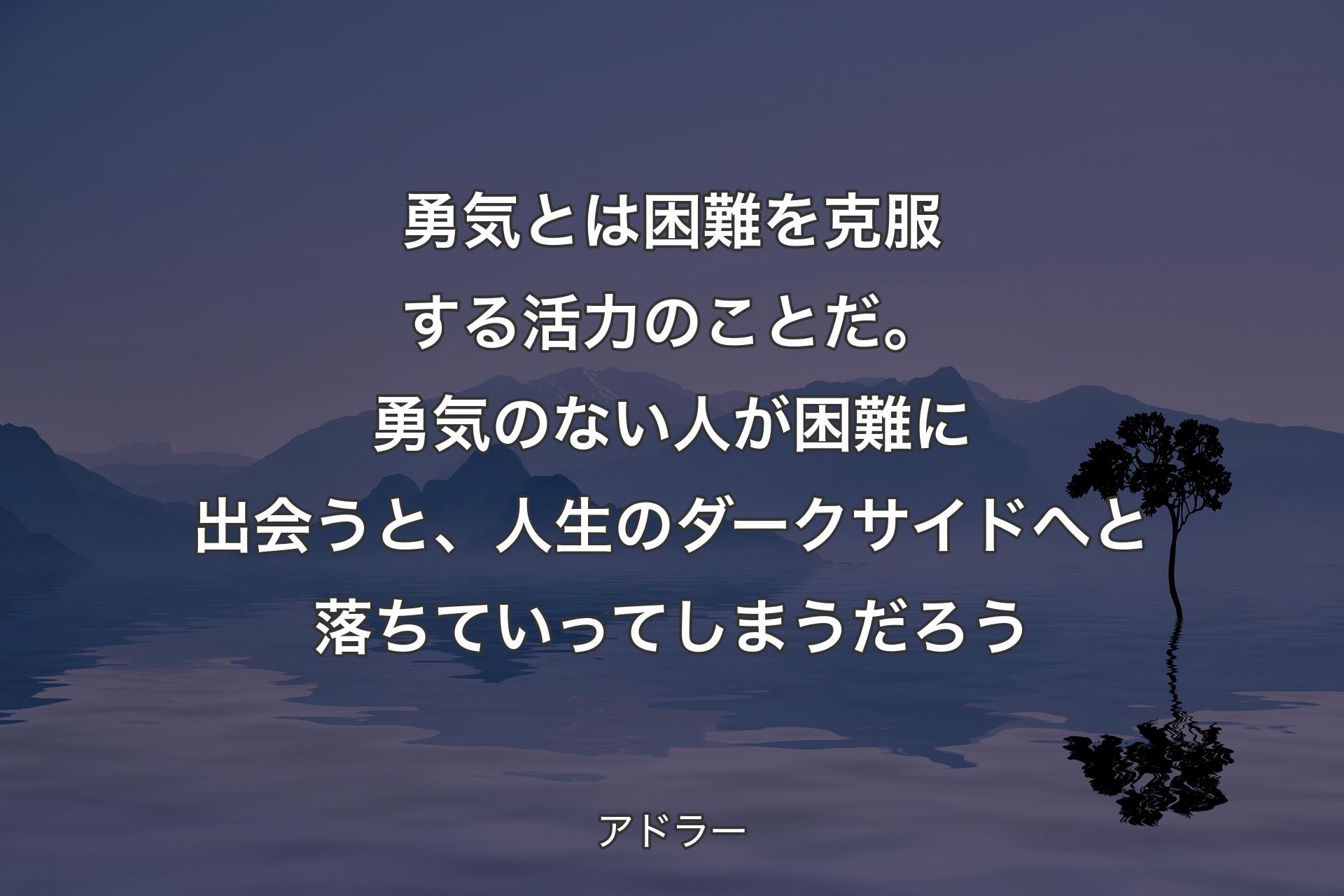 【背景4】勇気とは困難を克服する活力のことだ。勇気のない人が困難に出会うと、人生のダークサイドへと落ちていってしまうだろう - アドラー