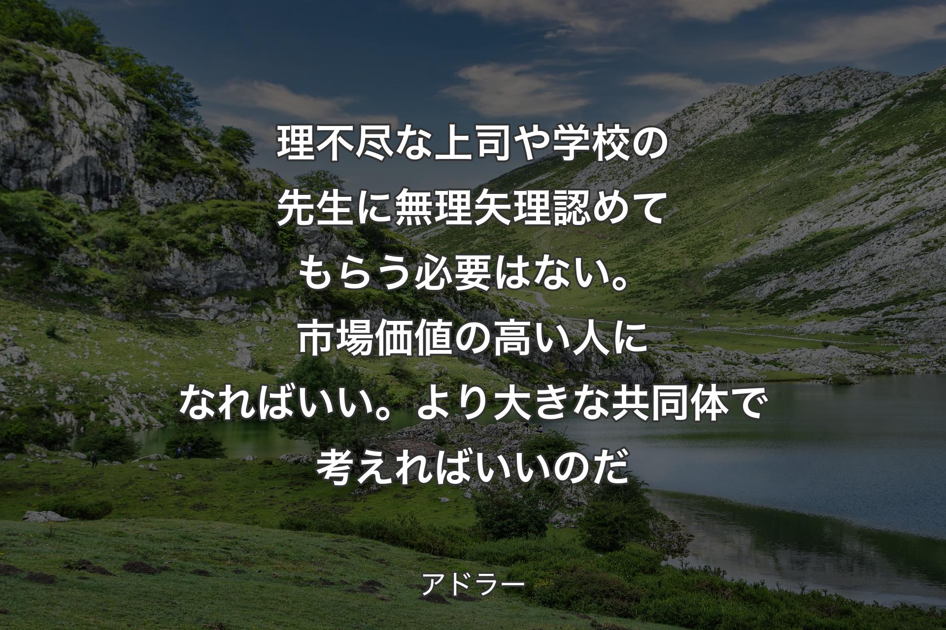 【背景1】理不尽な上司や学校の先生に無理矢理認めてもらう必要はない。市場価値の高い人になればいい。より大きな共同体で考えればいいのだ - アドラー