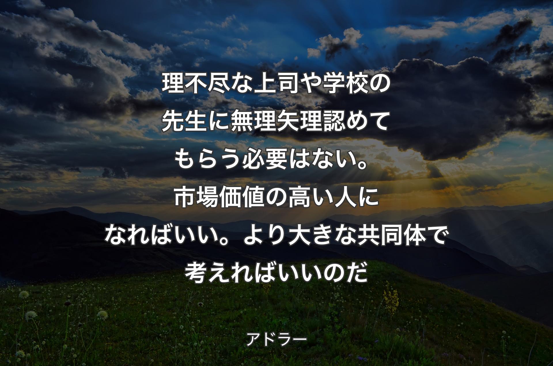 理不尽な上司や学校の先生に無理矢理認めてもらう必要はない。市場価値の高い人になればいい。より大きな共同体で考えればいいのだ - アドラー