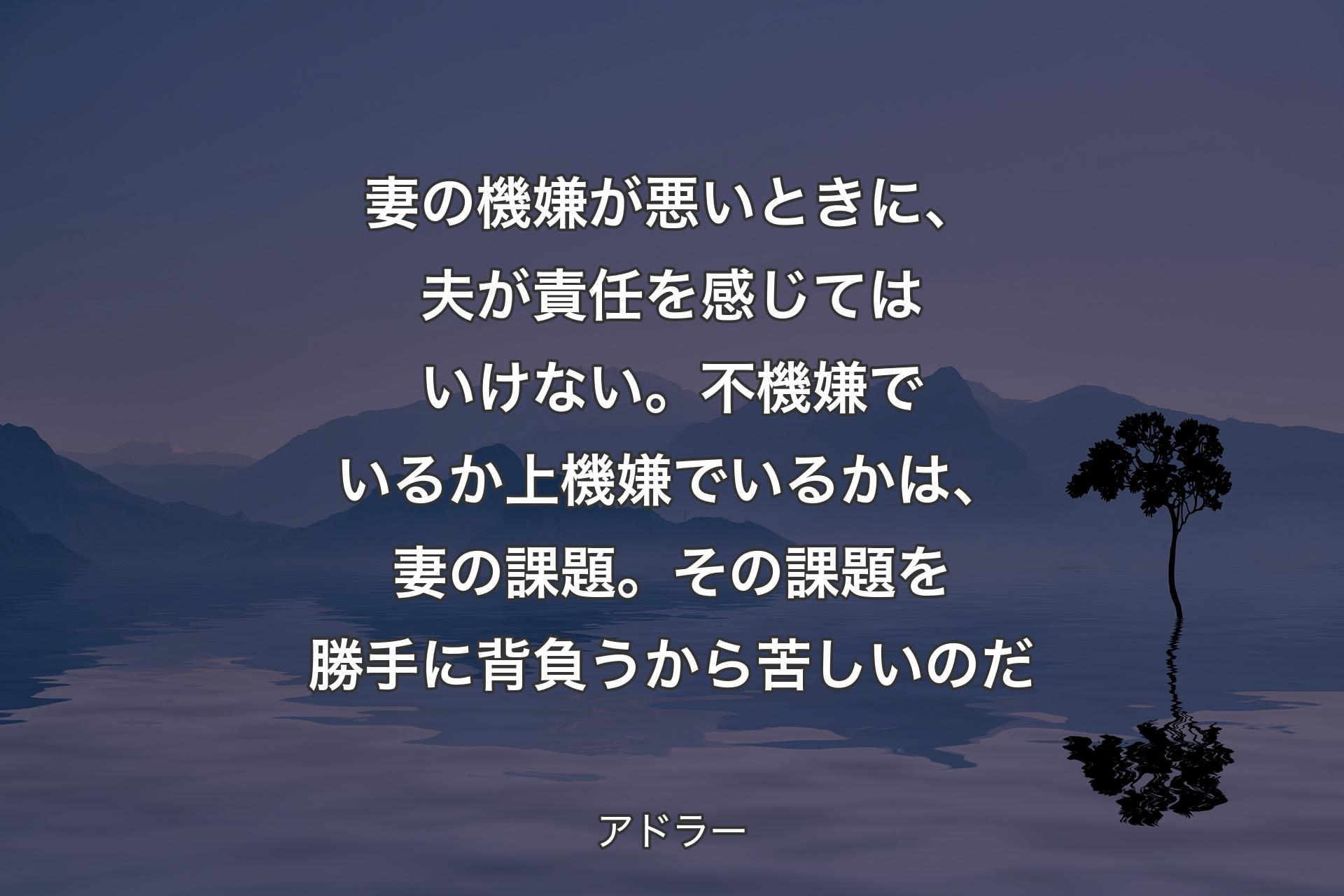 【背景4】妻の機嫌が悪いときに、夫が責任を感じてはいけない。不機嫌でいるか上機嫌でいるかは、妻の課題。その課題を勝手に背負うから苦しいのだ - アドラー