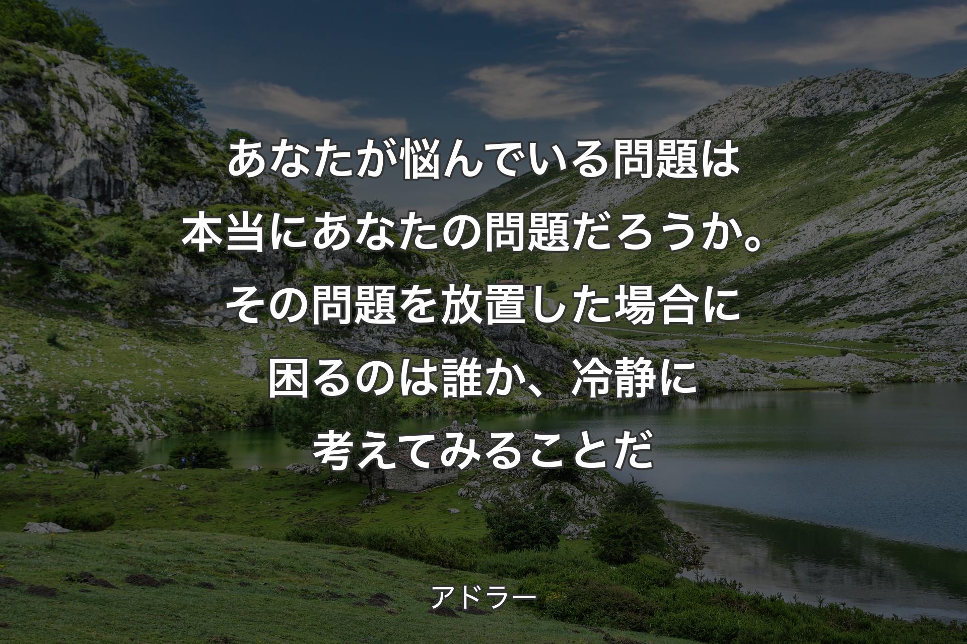 あなたが悩んでいる問題は本当にあなたの問題だろうか。その問題を放置した場合に困るのは誰か、冷静に�考えてみることだ - アドラー