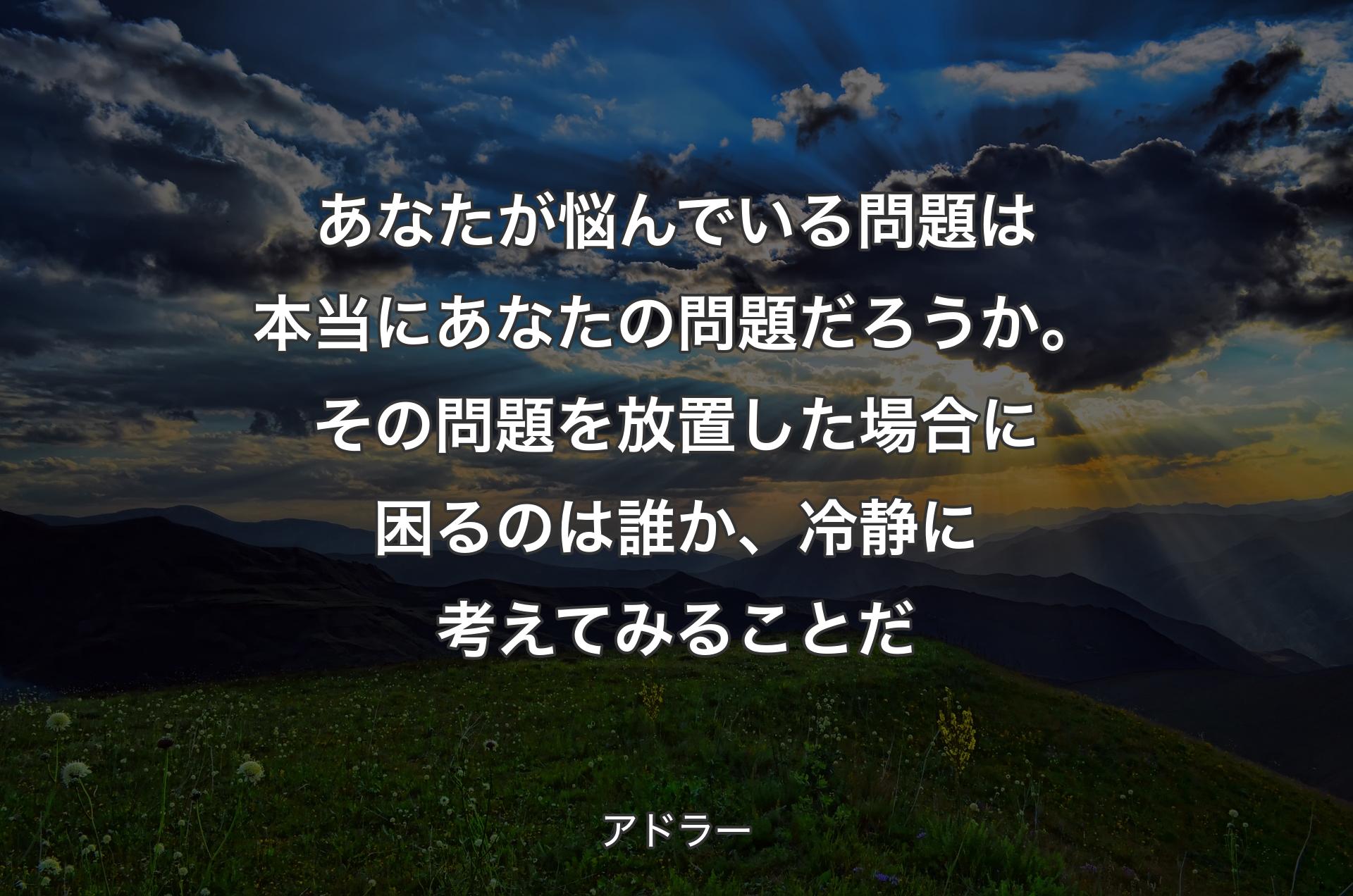 あなたが悩んでいる問題は本当にあなたの問題だろうか。その問題を放置した場合に困るのは誰か、冷静に考えてみることだ - アドラー