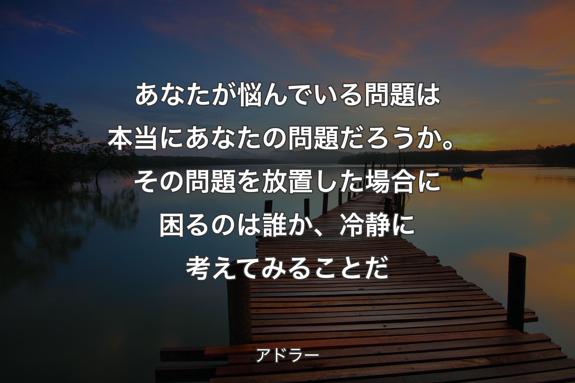 あなたが悩んでいる問題は本当にあなたの問題だろうか。その�問題を放置した場合に困るのは誰か、冷静に考えてみることだ - アドラー