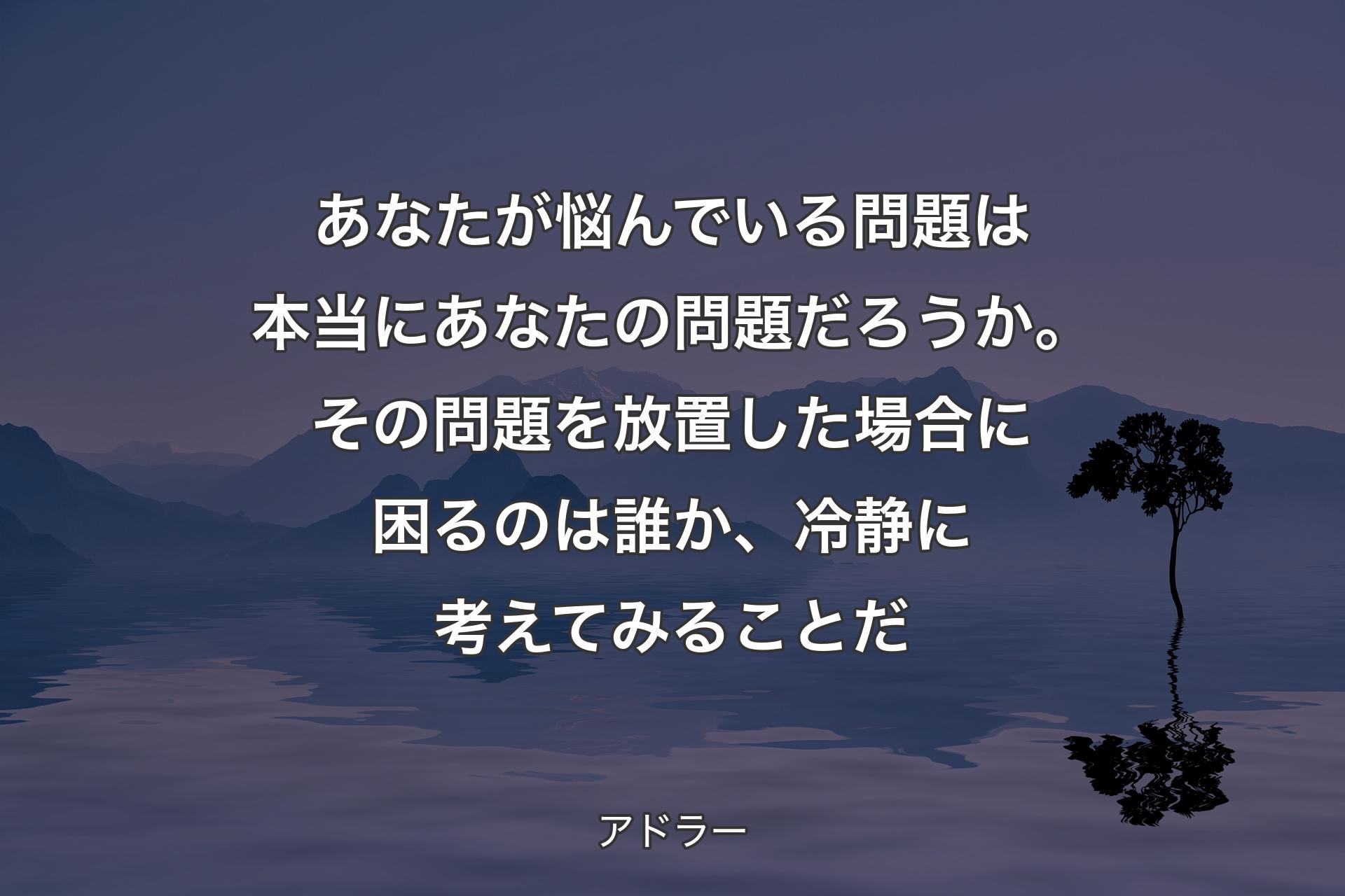 あなたが悩んでいる問題は本当にあなたの問題だろうか。その問題を放置した場合に困るのは誰か、冷静に考えてみることだ - アドラー