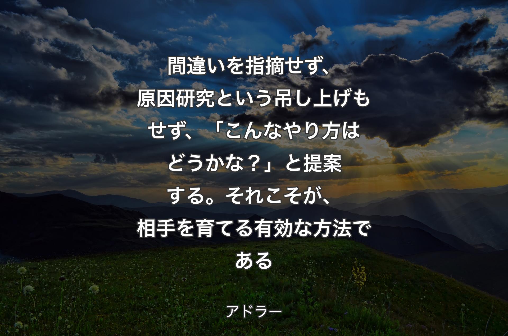 間違いを指摘せず、原因研究という吊し上げもせず、「こんなやり方はどうかな？」と提案する。それこそが、相手を育てる有効な方法である - アドラー