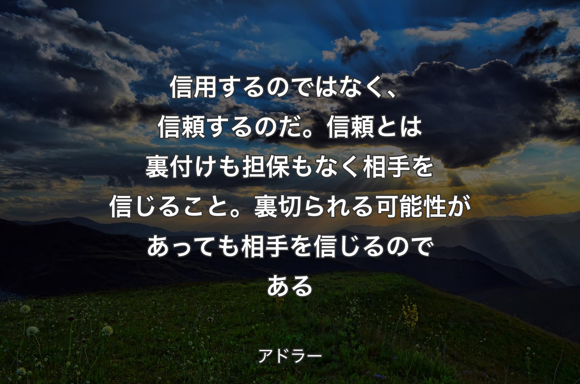 信用するのではなく、信頼するのだ。信頼とは裏付けも担保もなく相手を信じること。裏切られる可能性があっても相手を信じるのである - アドラー