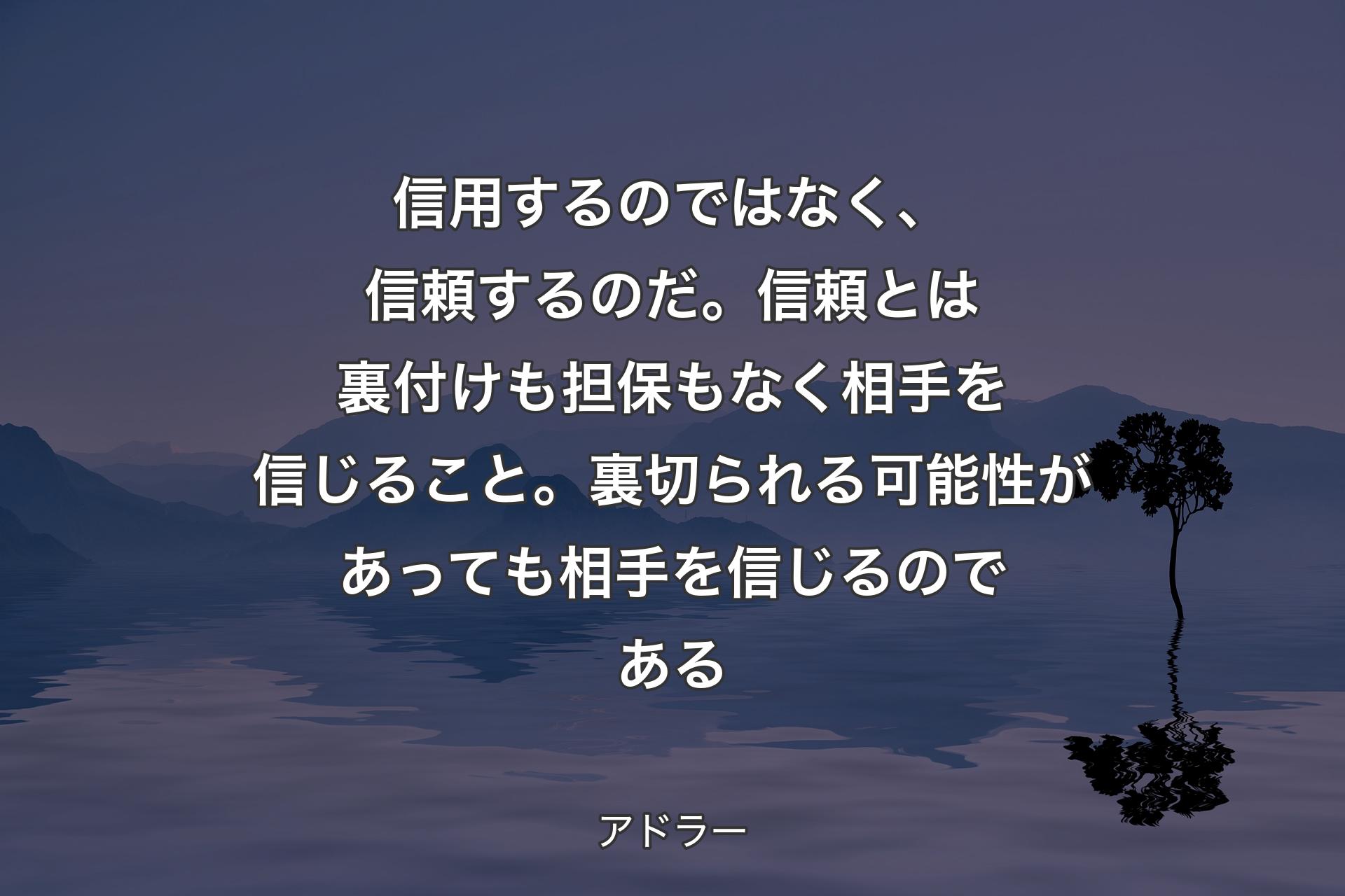 信用するのではなく、信頼するのだ。信頼とは裏付けも担保もなく相手を信じること。裏切られる可能性があっても相手を信じるのである - アドラー