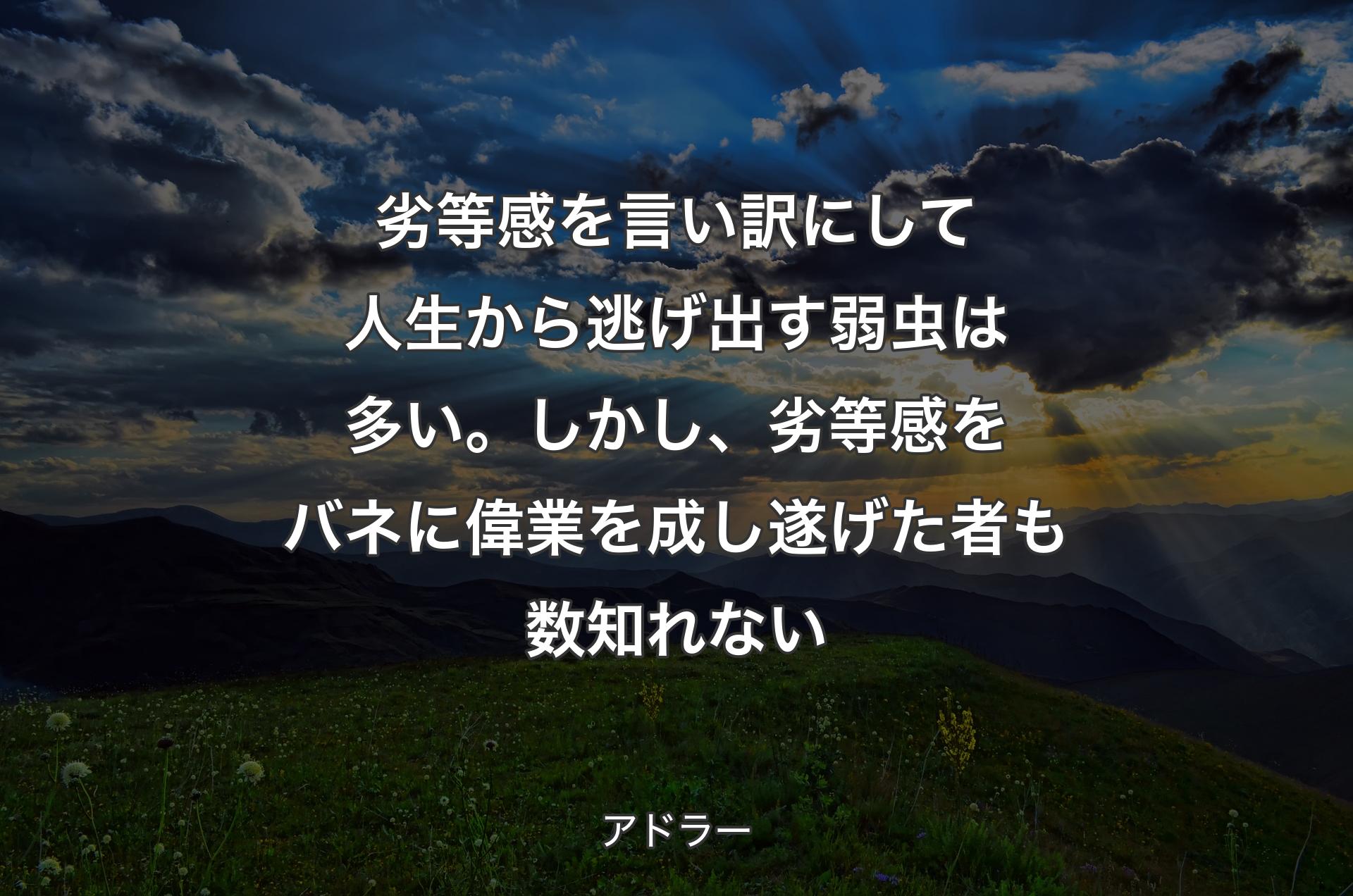 劣等感を言い訳にして人生から逃げ出す弱虫は多い。しかし、劣等感をバネに偉業を成し遂げた者も数知れない - アドラー