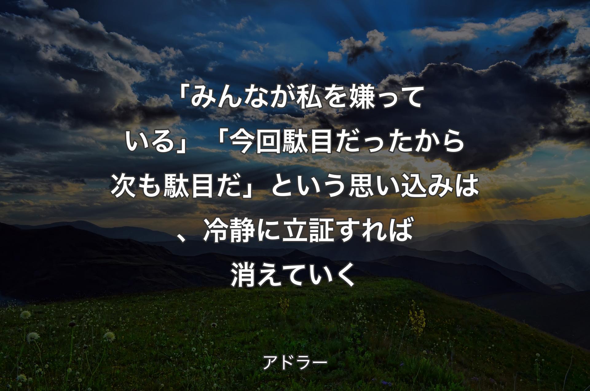 「みんなが私を嫌っている」「今回駄目だったから次も駄目だ」という思い込みは、冷静に立証すれば消えていく - アドラー