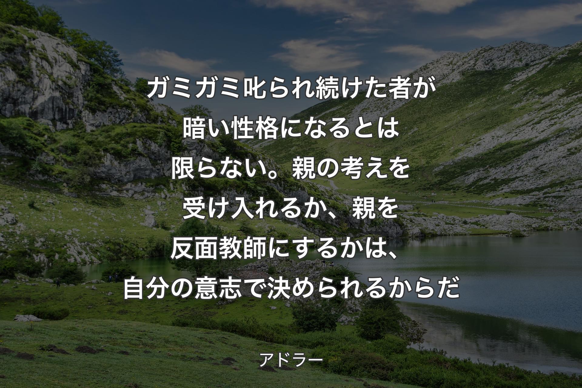 ガミガミ叱られ続けた者が暗い性格になる�とは限らない。親の考えを受け入れるか、親を反面教師にするかは、自分の意志で決められるからだ - アドラー