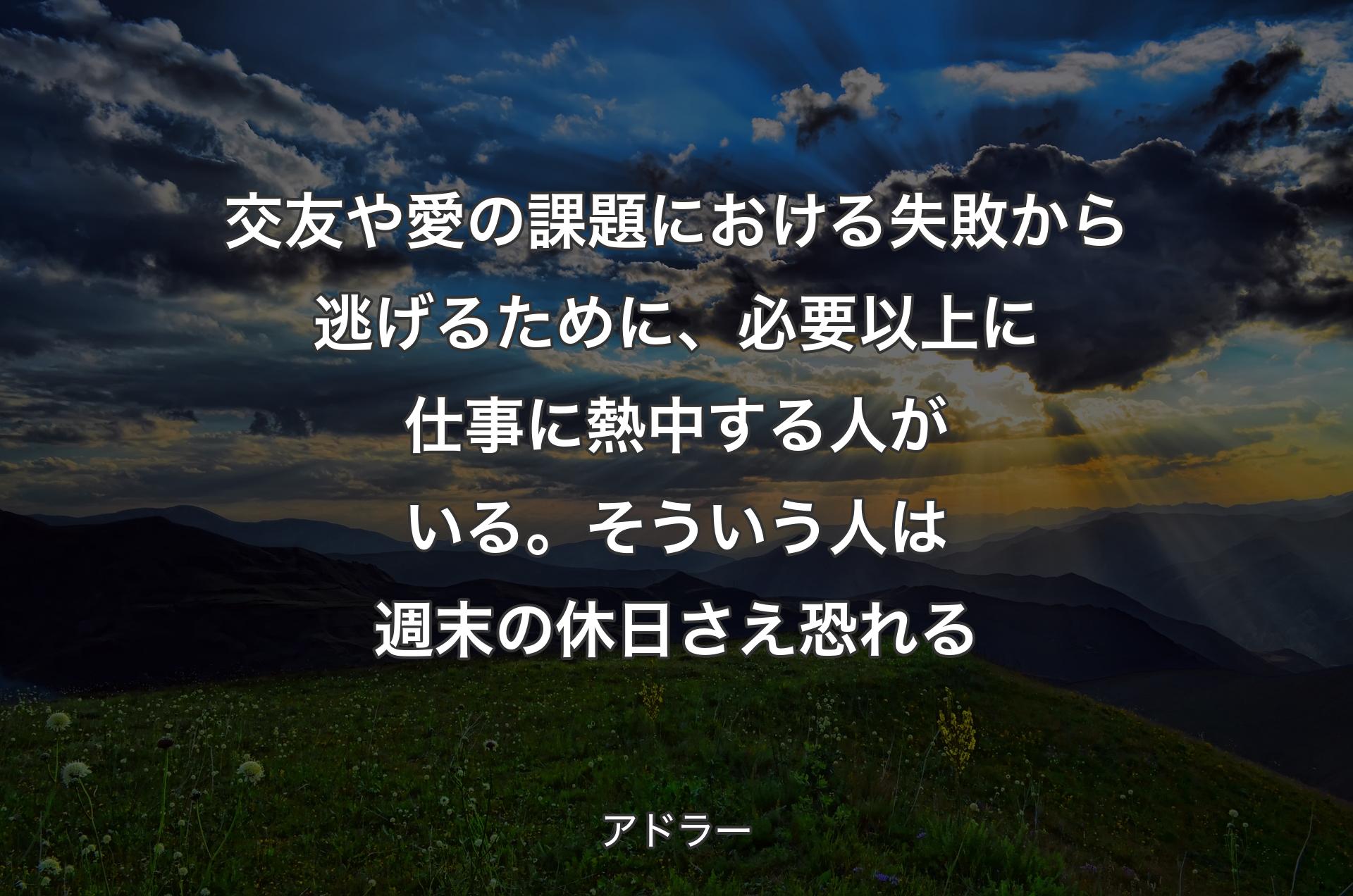 交友や愛の課題における失敗から逃げるために、必要以上に仕事に熱中する人がいる。そういう人は週末の休日さえ恐れる - アドラー