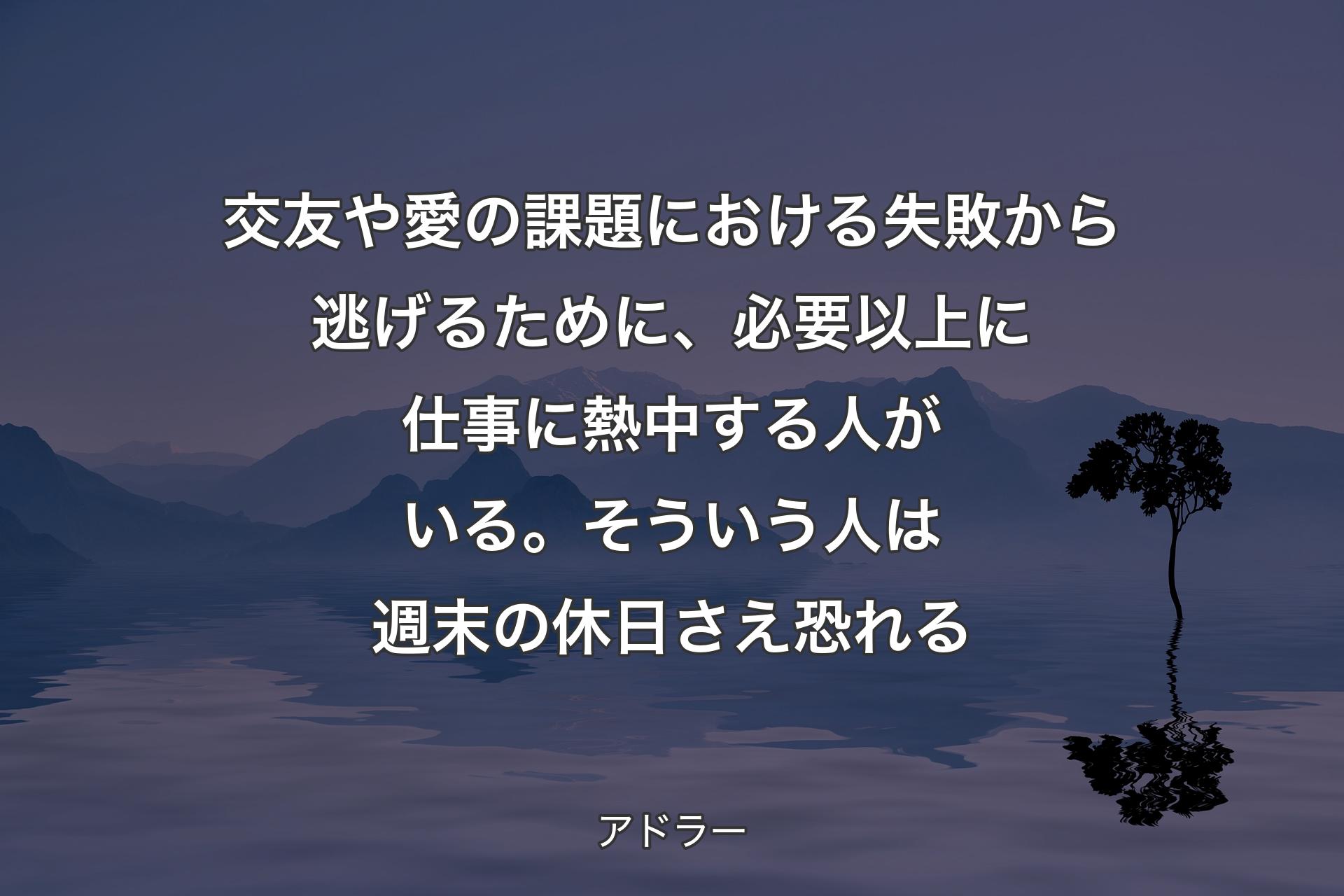 【背景4】交友や愛の課題における失敗から逃げるために、必要以上に仕事に熱中する人がいる。そういう人は週末の休日さえ恐れる - アドラー