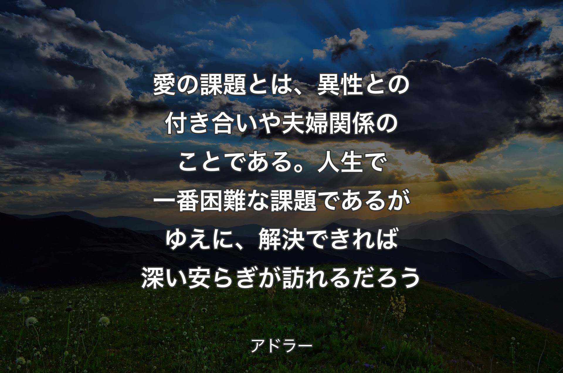 愛の課題とは、異性との付き合いや夫婦関係のことである。人生で一番困難な課題であるがゆえに、解決できれば深い安らぎが訪れるだろう - アドラー