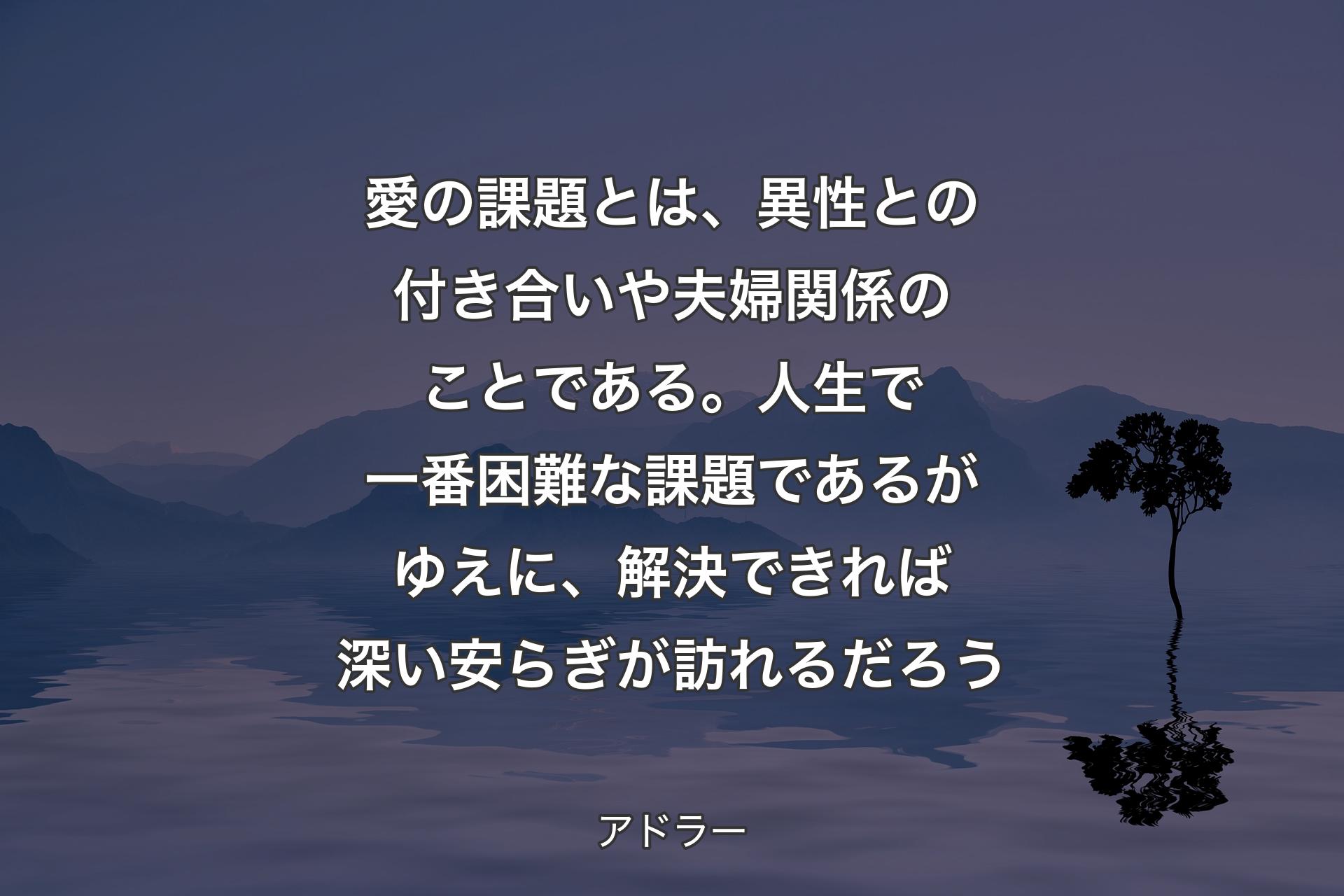 愛の課題とは、異性との付き合いや夫婦関係のことである。人生で��一番困難な課題であるがゆえに、解決できれば深い安らぎが訪れるだろう - アドラー