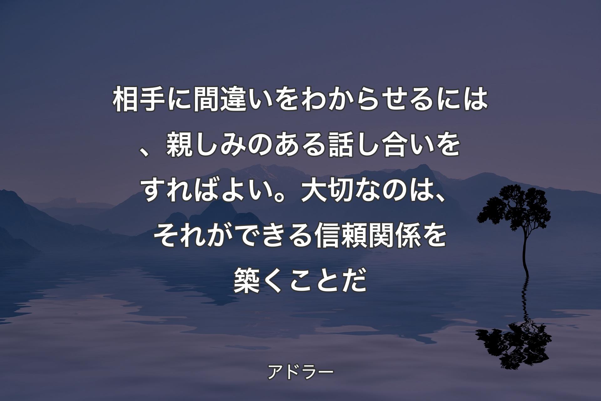 相手に間違いをわからせるには、親しみのある話し合いをすればよい。大切なのは、それができる信頼関係を築くことだ - アドラー