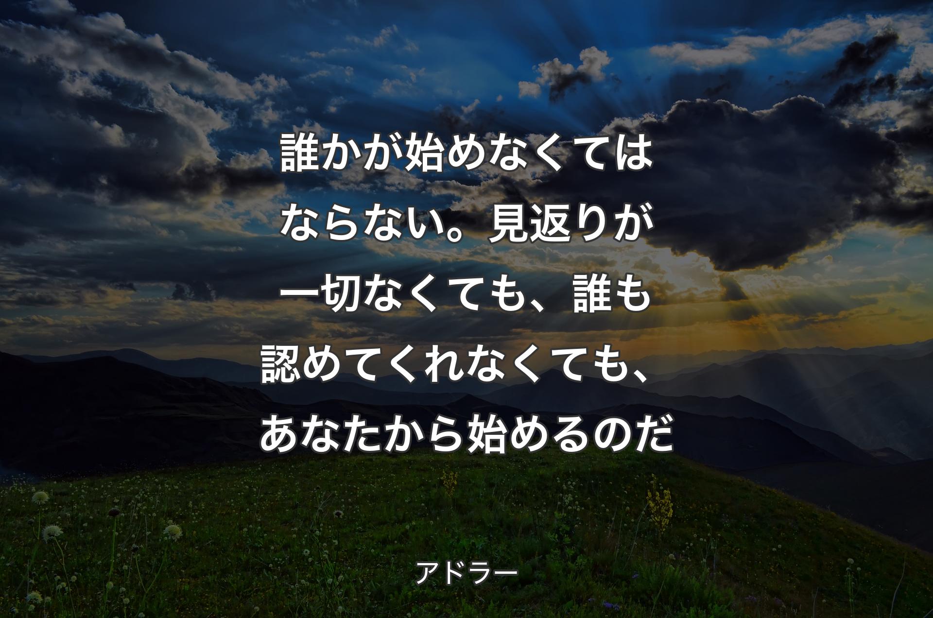 誰かが始めなくてはならない。見返りが一切なくても、誰も認めてくれなくても、あなたから始めるのだ - アドラー