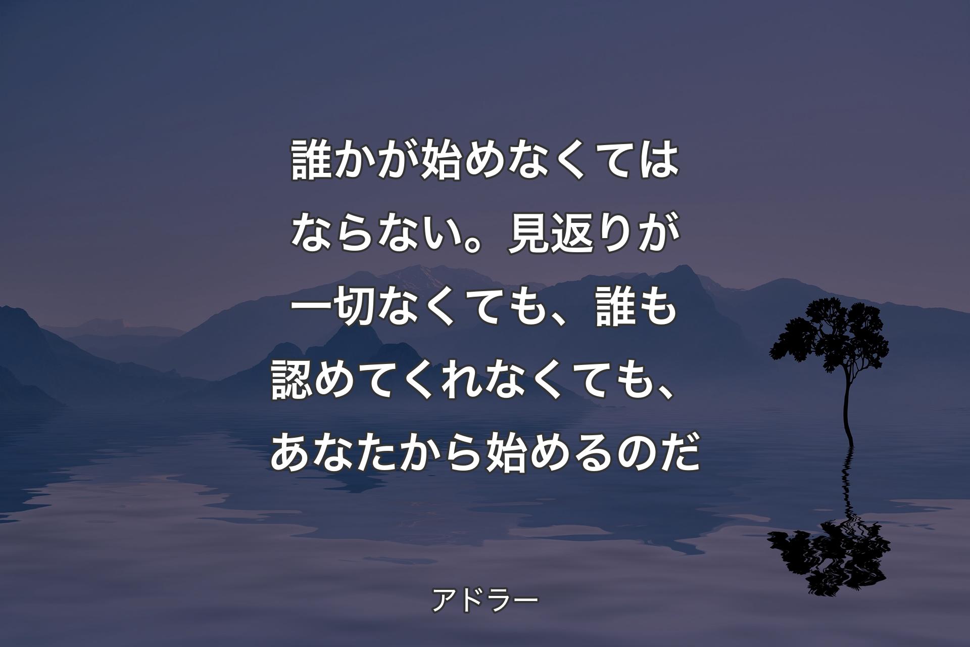 【背景4】誰かが始めなくてはならない。見返りが一切なくても、誰も認めてくれなくても、あなたから始めるのだ - アドラー