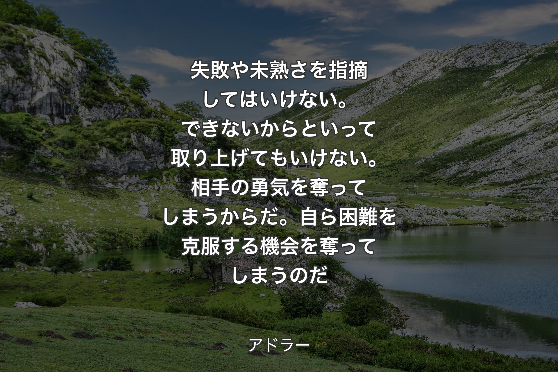 【背景1】失敗や未熟さを指摘してはいけない。できないからといって取り上げてもいけない。相手の勇気を奪ってしまうからだ。自ら困難を克服する機会を奪ってしまうのだ - アドラー