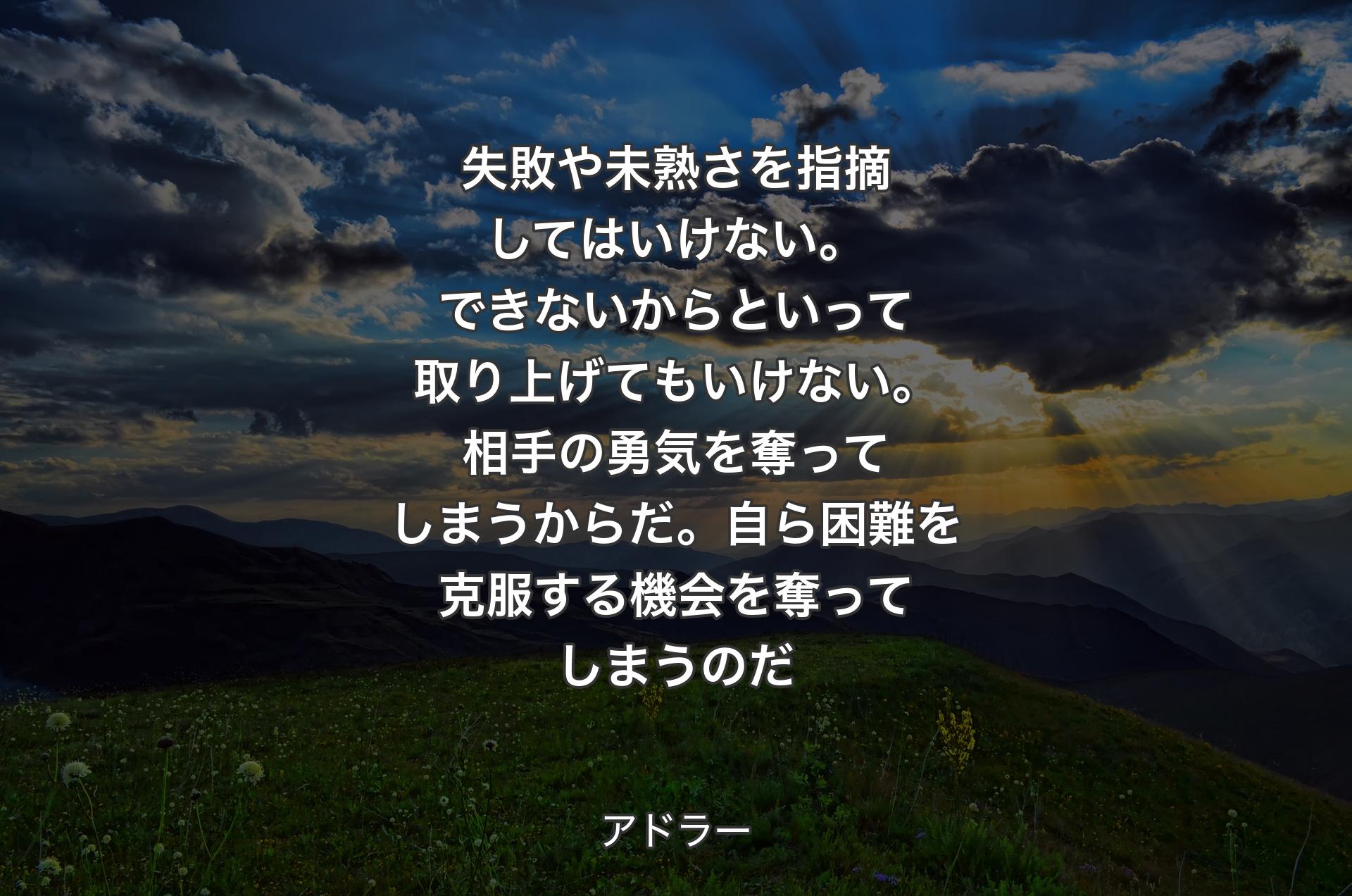 失敗や未熟さを指摘してはいけない。できないからといって取り上げてもいけない。相手の勇気を奪ってしまうからだ。自ら困難を克服する機会を奪ってしまうのだ - アドラー